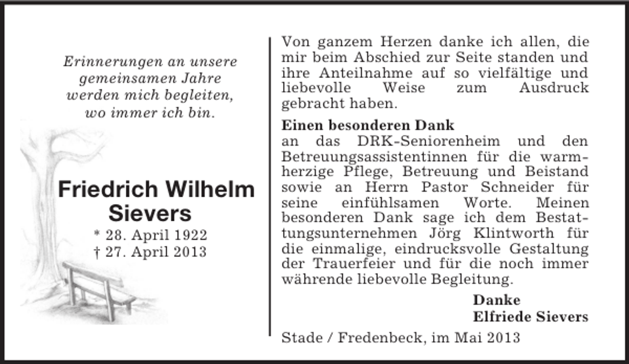 <p>Erinnerungen an unsere<br />gemeinsamen Jahre<br />werden mich begleiten,<br />wo immer ich bin.</p><p>Friedrich Wilhelm<br />Sievers<br />* 28. April 1922<br />† 27. April 2013</p><p>Von ganzem Herzen danke ich allen, die<br />mir beim Abschied zur Seite standen und<br />ihre Anteilnahme auf so vielfältige und<br />liebevolle<br />Weise<br />zum<br />Ausdruck<br />gebracht haben.<br />Einen besonderen Dank<br />an das DRK-Seniorenheim und den<br />Betreuungsassistentinnen für die warmherzige Pflege, Betreuung und Beistand<br />sowie an Herrn Pastor Schneider für<br />seine<br />einfühlsamen<br />Worte.<br />Meinen<br />besonderen Dank sage ich dem Bestattungsunternehmen Jörg Klintworth für<br />die einmalige, eindrucksvolle Gestaltung<br />der Trauerfeier und für die noch immer<br />währende liebevolle Begleitung.<br />Danke<br />Elfriede Sievers<br />Stade / Fredenbeck, im Mai 2013</p>