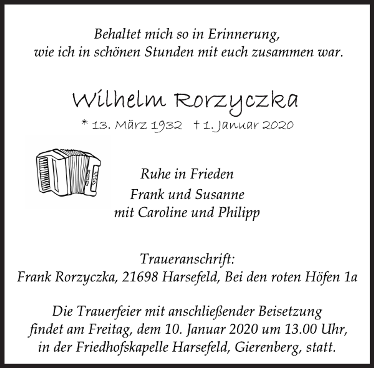 <p>Behaltet mich so in Erinnerung,<br />wie ich in schönen Stunden mit euch zusammen war.<br />Wilhelm Rorzyczka<br />Ruhe in Frieden<br />* 13. März 1932 † 1. Januar 2020<br />Frank und Susanne<br />mit Caroline und Philipp<br />Traueranschrift:<br />Frank Rorzyczka, 21698 Harsefeld, Bei den roten Höfen 1a<br />Die Trauerfeier mit anschließender Beisetzung<br />findet am Freitag, dem 10. Januar 2020 um 13.00 Uhr,<br />in der Friedhofskapelle Harsefeld, Gierenberg, statt.</p>
