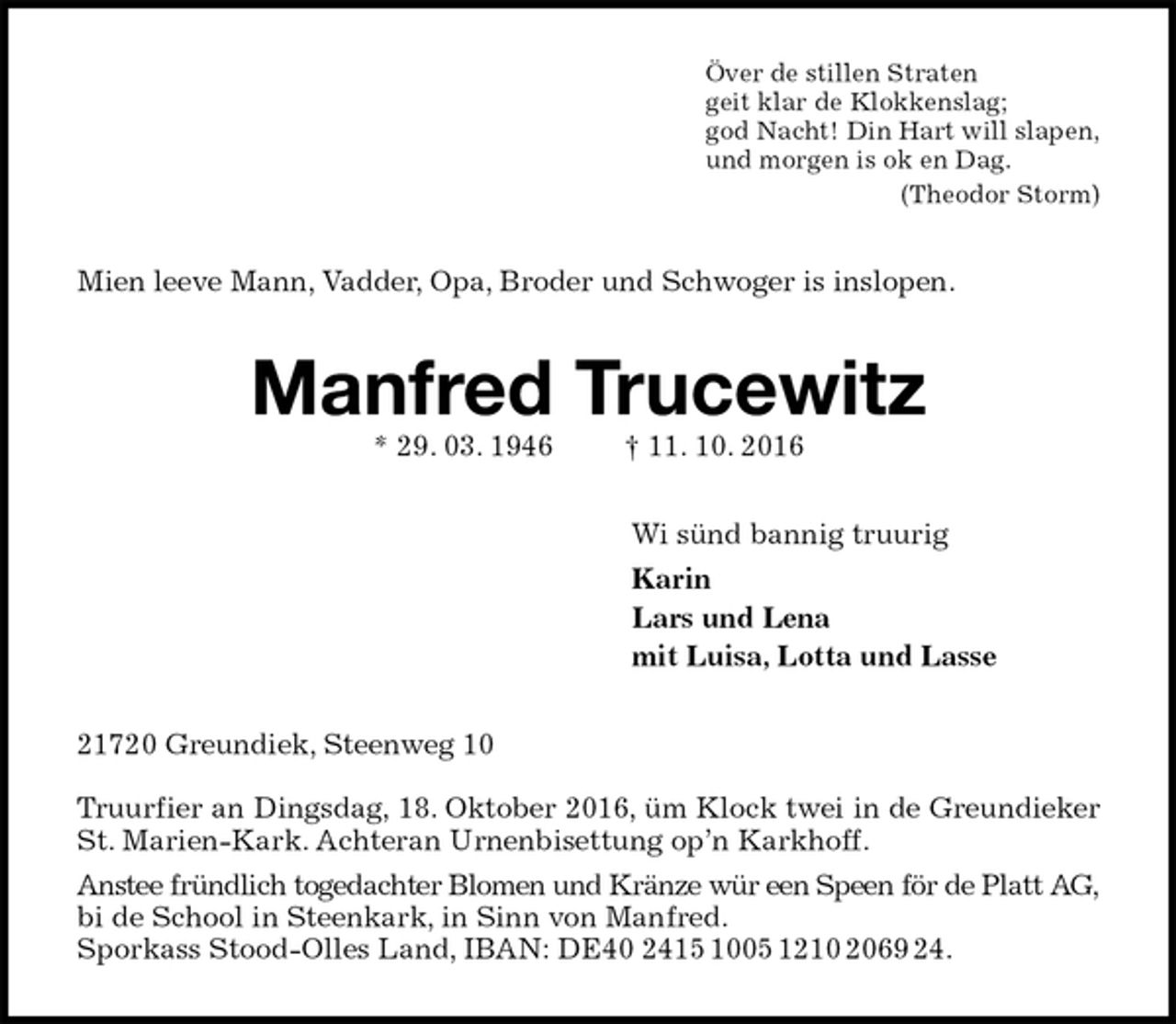 <p>Över de stillen Straten<br />geit klar de Klokkenslag;<br />god Nacht! Din Hart will slapen,<br />und morgen is ok en Dag.<br />(Theodor Storm)<br />Mien leeve Mann, Vadder, Opa, Broder und Schwoger is inslopen.<br />Manfred Trucewitz<br />* 29. 03. 1946 † 11. 10. 2016<br />Wi sünd bannig truurig<br />Karin<br />Lars und Lena<br />mit Luisa, Lotta und Lasse<br />21720 Greundiek, Steenweg 10</p>
<p>Truurfier an Dingsdag, 18. Oktober 2016, üm Klock twei in de Greundieker<br />St. Marien-Kark. Achteran Urnenbisettung op’n Karkhoff.<br />Anstee fründlich togedachter Blomen und Kränze wür een Speen för de Platt AG,<br />bi de School in Steenkark, in Sinn von Manfred.<br />Sporkass Stood-Olles Land, IBAN: DE40 2415 1005 1210 2069 24.</p>