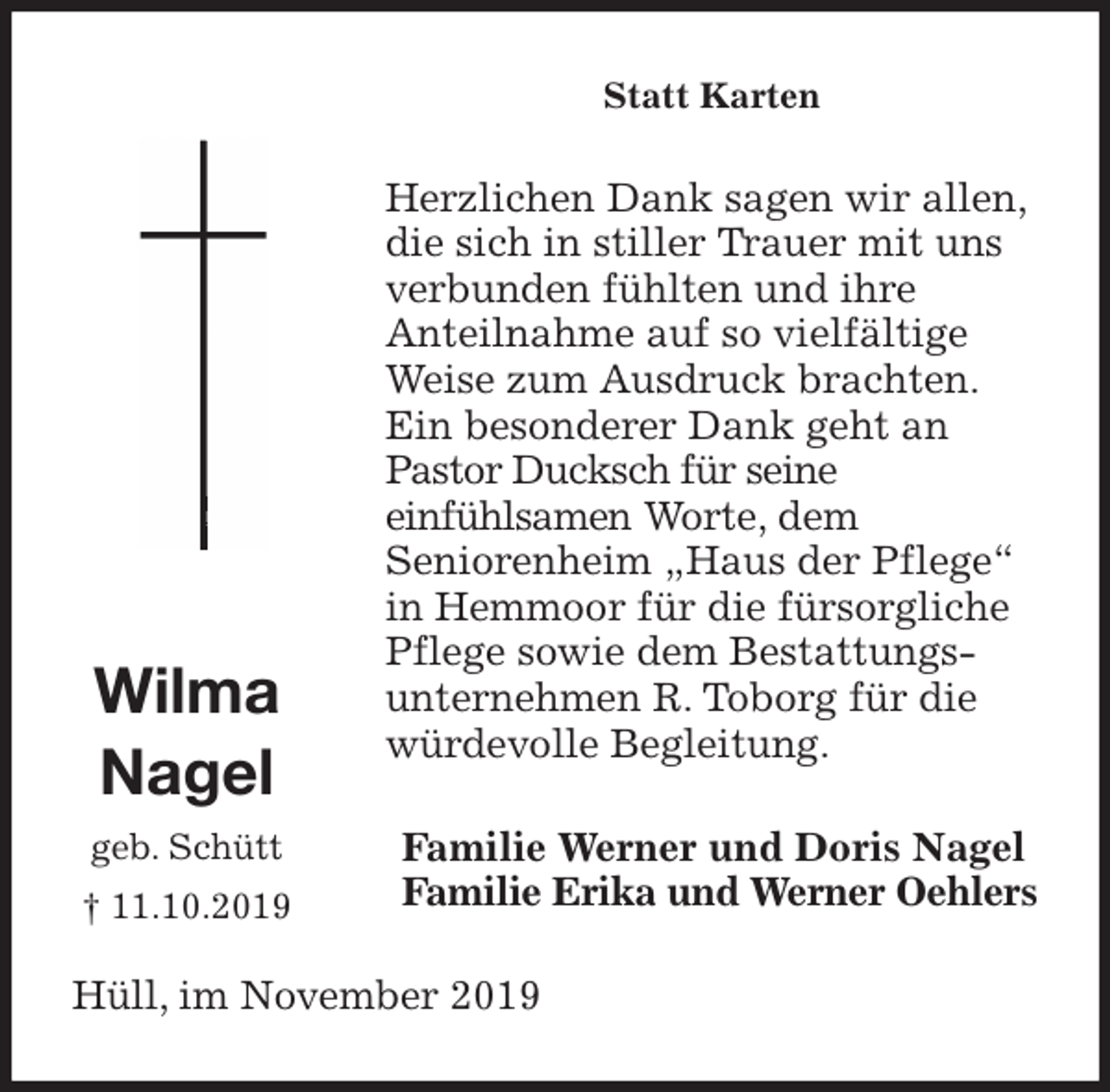 <p>Statt Karten<br />Herzlichen Dank sagen wir allen, die sich in stiller Trauer mit uns verbunden fühlten und ihre<br />Anteilnahme auf so vielfältige Weise zum Ausdruck brachten.<br />Ein besonderer Dank geht an Pastor Ducksch für seine<br />einfühlsamen Worte, dem<br />Seniorenheim „Haus der Pflege“ in Hemmoor für die fürsorgliche Pflege sowie dem Bestattungs-unternehmen R. Toborg für die<br />würdevolle Begleitung.<br />Familie Werner und Doris Nagel<br />Familie Erika und Werner Oehlers<br />Hüll, im November 2019<br />Wilma<br />Nagel<br />geb. Schütt<br />† 11.10.2019</p>