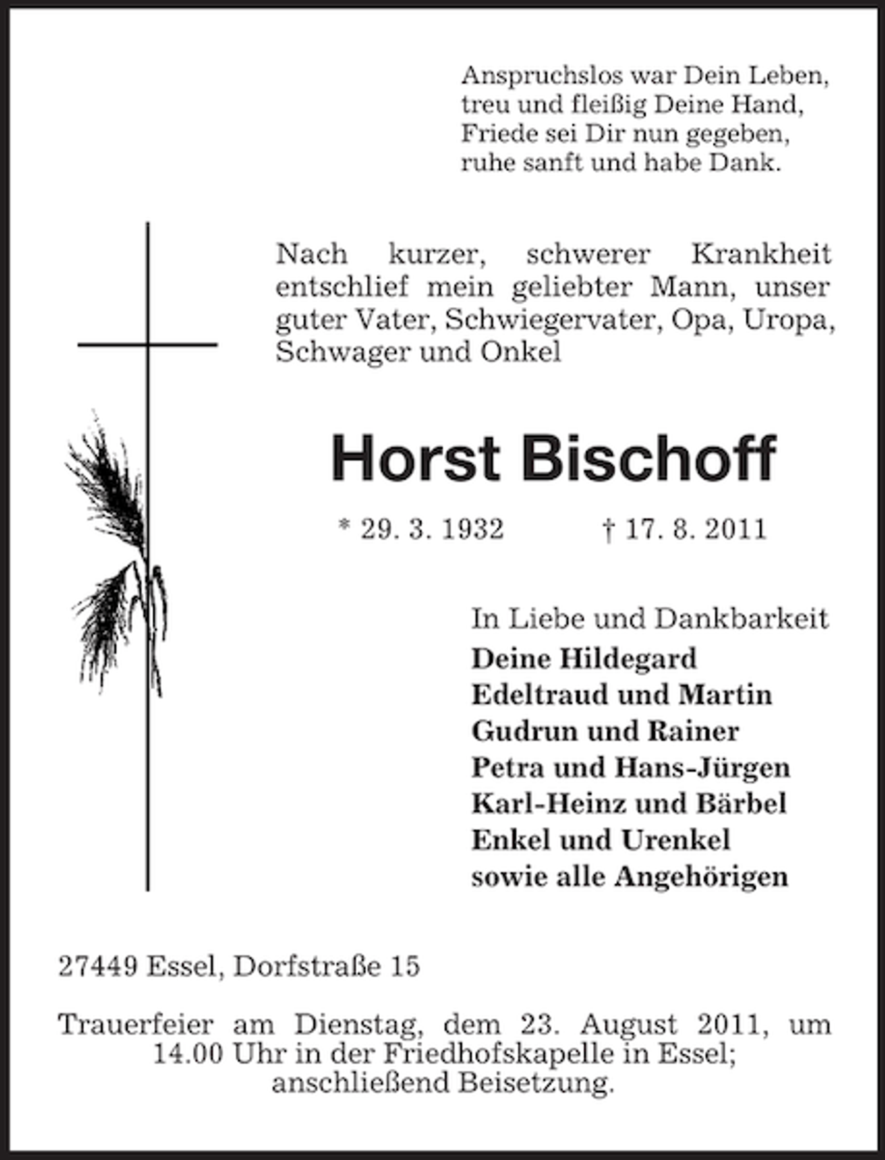 <p>Anspruchslos war Dein Leben,<br />treu und fleißig Deine Hand,<br />Friede sei Dir nun gegeben,<br />ruhe sanft und habe Dank.</p><p>Nach kurzer, schwerer Krankheit<br />entschlief mein geliebter Mann, unser<br />guter Vater, Schwiegervater, Opa, Uropa,<br />Schwager und Onkel</p><p>Horst Bischoff<br />* 29. 3. 1932</p><p>† 17. 8. 2011</p><p>In Liebe und Dankbarkeit<br />Deine Hildegard<br />Edeltraud und Martin<br />Gudrun und Rainer<br />Petra und Hans-Jürgen<br />Karl-Heinz und Bärbel<br />Enkel und Urenkel<br />sowie alle Angehörigen<br />27449 Essel, Dorfstraße 15<br />Trauerfeier am Dienstag, dem 23. August 2011, um<br />14.00 Uhr in der Friedhofskapelle in Essel;<br />anschließend Beisetzung.</p>