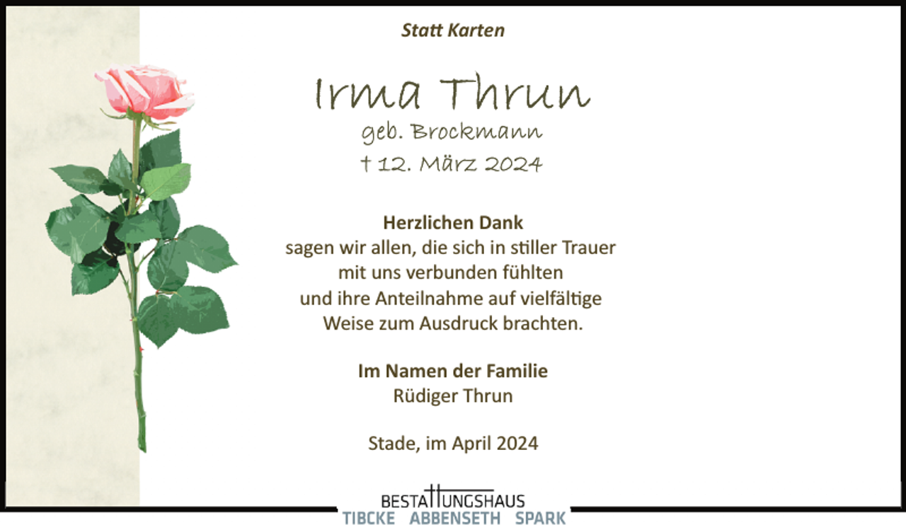 <p>Sta� Karten</p><p>Herzlichen Dank<br />sagen wir allen, die sich in s�ller Trauer<br />mit uns verbunden fühlten<br />und ihre Anteilnahme auf vielfäl�ge<br />Weise zum Ausdruck brachten.<br />Im Namen der Familie<br />Rüdiger Thrun<br />Stade, im April 2024</p>
