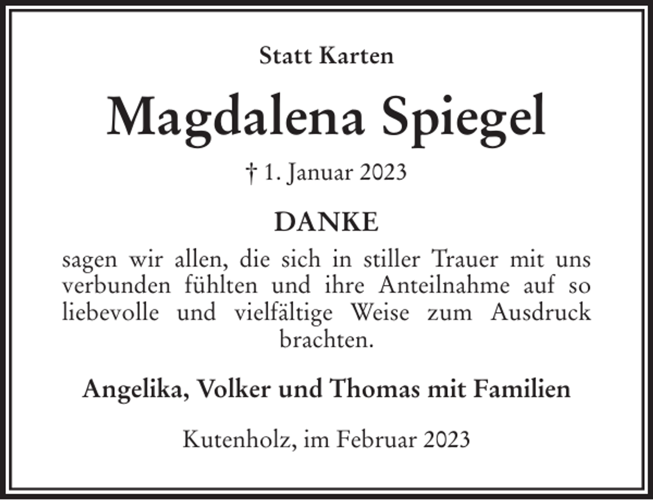 <p>Statt Karten<br />Magdalena Spiegel<br />† 1. Januar 2023<br />DANKE<br />sagen wir allen, die sich in stiller Trauer mit uns<br />verbunden fühlten und ihre Anteilnahme auf so<br />liebevolle und vielfältige Weise zum Ausdruck<br />brachten.<br />Angelika, Volker und Thomas mit Familien<br />Kutenholz, im Februar 2023</p>