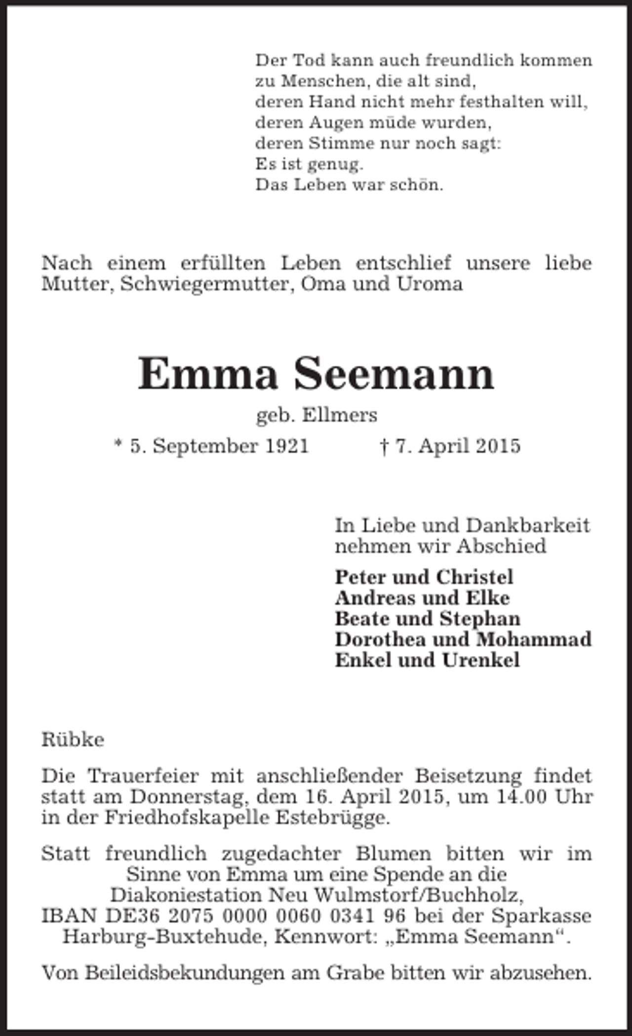 <p>Der Tod kann auch freundlich kommen<br />zu Menschen, die alt sind,<br />deren Hand nicht mehr festhalten will,<br />deren Augen müde wurden,<br />deren Stimme nur noch sagt:<br />Es ist genug.<br />Das Leben war schön.<br />Nach einem erfüllten Leben entschlief unsere liebe Mutter, Schwiegermutter, Oma und Uroma<br />Emma Seemann<br />geb. Ellmers<br />* 5. September 1921 † 7. April 2015<br />In Liebe und Dankbarkeit<br />nehmen wir Abschied<br />Peter und Christel<br />Andreas und Elke<br />Beate und Stephan<br />Dorothea und Mohammad<br />Enkel und Urenkel<br />Rübke<br />Die Trauerfeier mit anschließender Beisetzung findet statt am Donnerstag, dem 16. April 2015, um 14.00 Uhr in der Friedhofskapelle Estebrügge.<br />Statt freundlich zugedachter Blumen bitten wir im<br />Sinne von Emma um eine Spende an die<br />Diakoniestation Neu Wulmstorf/Buchholz,<br />IBAN DE36 2075 0000 0060 0341 96 bei der Sparkasse Harburg-Buxtehude, Kennwort: „Emma Seemann“.<br />Von Beileidsbekundungen am Grabe bitten wir abzusehen.</p>