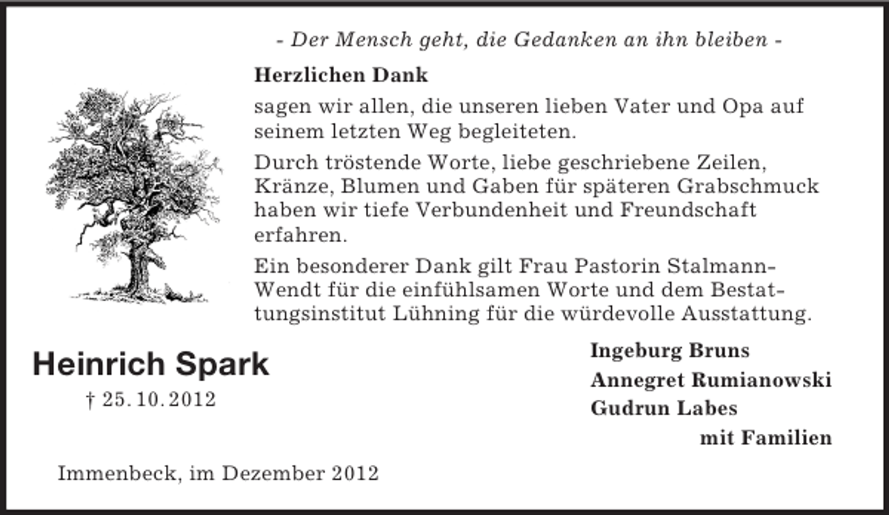 <p>Heinrich Spark<br />† 25. 10. 2012<br />- Der Mensch geht, die Gedanken an ihn bleiben -<br />Herzlichen Dank<br />sagen wir allen, die unseren lieben Vater und Opa auf seinem letzten Weg begleiteten.<br />Durch tröstende Worte, liebe geschriebene Zeilen, Kränze, Blumen und Gaben für späteren Grabschmuck haben wir tiefe Verbundenheit und Freundschaft<br />erfahren.<br />Ein besonderer Dank gilt Frau Pastorin Stalmann-Wendt für die einfühlsamen Worte und dem Bestattungsinstitut Lühning für die würdevolle Ausstattung.<br />Ingeburg Bruns<br />Annegret Rumianowski<br />Gudrun Labes<br />mit Familien<br />Immenbeck, im Dezember 2012</p>