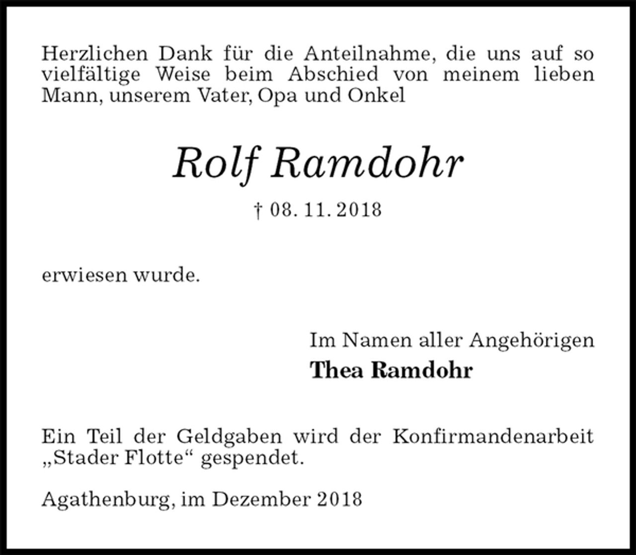 <p>Herzlichen Dank für die Anteilnahme, die uns auf so vielfältige Weise beim Abschied von meinem lieben Mann, unserem Vater, Opa und Onkel<br />Rolf Ramdohr<br />† 08. 11. 2018<br />erwiesen wurde.<br />Im Namen aller Angehörigen<br />Thea Ramdohr<br />Ein Teil der Geldgaben wird der Konfirmandenarbeit „Stader Flotte“ gespendet.</p><p>Agathenburg, im Dezember 2018</p>