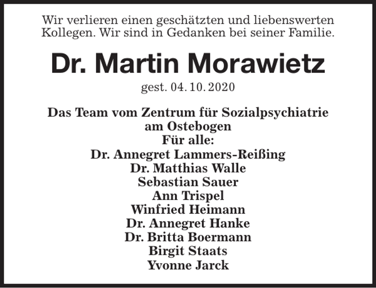 <p>Wir verlieren einen geschätzten und liebenswerten<br />Kollegen. Wir sind in Gedanken bei seiner Familie.<br />Dr. Martin Morawietz<br />gest. 04. 10. 2020<br />Das Team vom Zentrum für Sozialpsychiatrie<br />am Ostebogen<br />Für alle:<br />Dr. Annegret Lammers-Reißing<br />Dr. Matthias Walle<br />Sebastian Sauer<br />Ann Trispel<br />Winfried Heimann<br />Dr. Annegret Hanke<br />Dr. Britta Boermann<br />Birgit Staats<br />Yvonne Jarck</p>