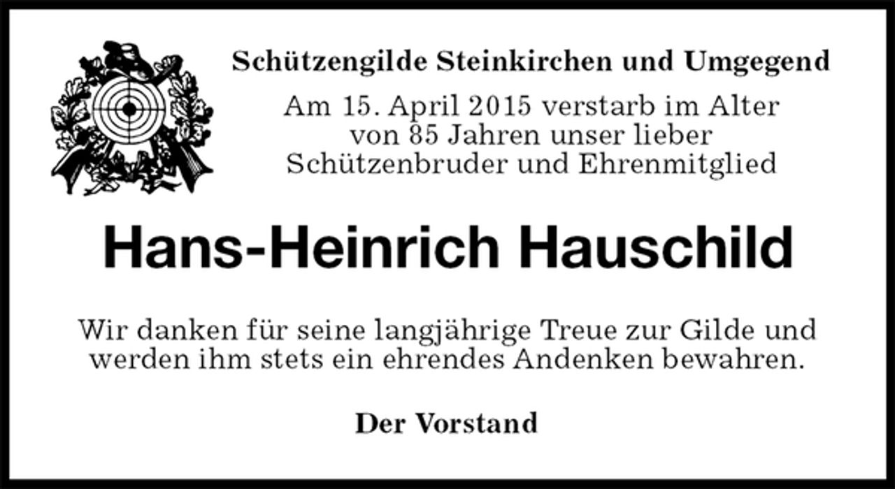 <p>Schützengilde Steinkirchen und Umgegend<br />Am 15. April 2015 verstarb im Alter<br />von 85 Jahren unser lieber<br />Schützenbruder und Ehrenmitglied<br />Hans-Heinrich Hauschild<br />Wir danken für seine langjährige Treue zur Gilde und<br />werden ihm stets ein ehrendes Andenken bewahren.<br />Der Vorstand</p>