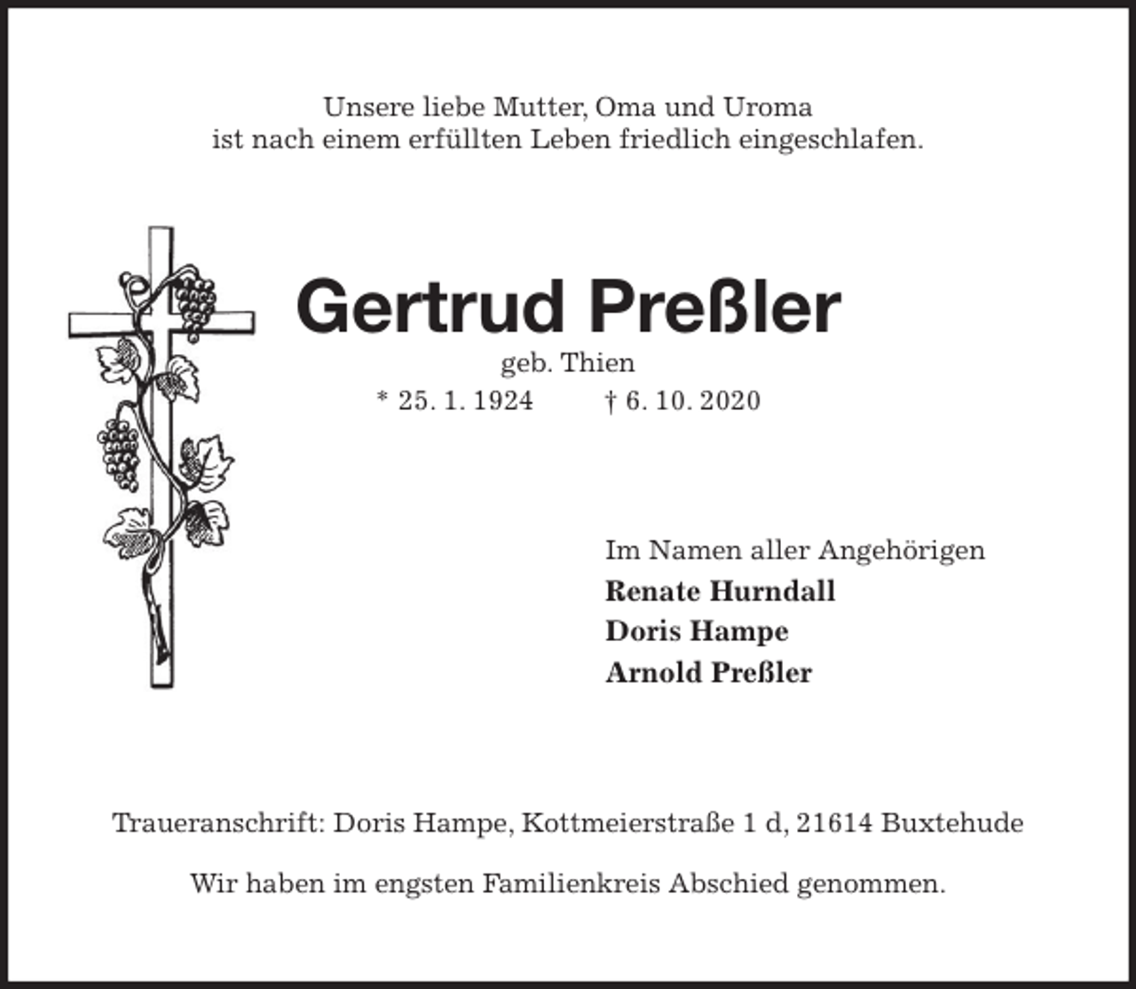 <p>Unsere liebe Mutter, Oma und Uroma<br />ist nach einem erfüllten Leben friedlich eingeschlafen.<br />Gertrud Preßler<br />geb. Thien<br />* 25. 1. 1924 † 6. 10. 2020<br />Im Namen aller Angehörigen<br />Renate Hurndall<br />Doris Hampe<br />Arnold Preßler<br />Traueranschrift: Doris Hampe, Kottmeierstraße 1 d, 21614 Buxtehude</p>
<p>Wir haben im engsten Familienkreis Abschied genommen.</p>