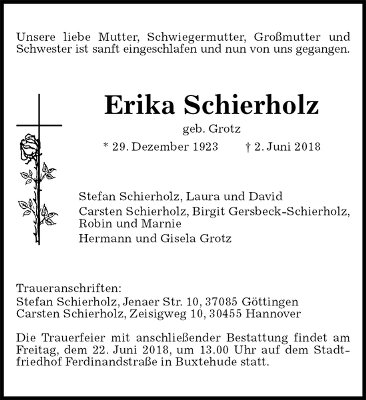 <p>Unsere liebe Mutter, Schwiegermutter, Großmutter und Schwester ist sanft eingeschlafen und nun von uns gegangen.<br />Erika Schierholz<br />geb. Grotz<br />* 29. Dezember 1923 † 2. Juni 2018<br />Stefan Schierholz, Laura und David<br />Carsten Schierholz, Birgit Gersbeck-Schierholz,<br />Robin und Marnie<br />Hermann und Gisela Grotz<br />Traueranschriften:<br />Stefan Schierholz, Jenaer Str. 10, 37085 Göttingen<br />Carsten Schierholz, Zeisigweg 10, 30455 Hannover</p>
<p>Die Trauerfeier mit anschließender Bestattung findet am Freitag, dem 22. Juni 2018, um 13.00 Uhr auf dem Stadtfriedhof Ferdinandstraße in Buxtehude statt.</p>