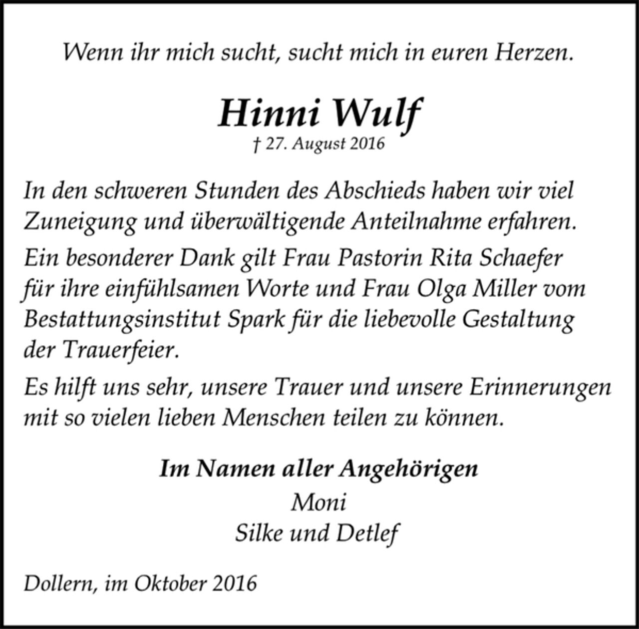<p>Wenn ihr mich sucht, sucht mich in euren Herzen.<br />Hinni Wulf<br />† 27. August 2016<br />In den schweren Stunden des Abschieds haben wir viel<br />Zuneigung und überwältigende Anteilnahme erfahren.<br />Ein besonderer Dank gilt Frau Pastorin Rita Schaefer<br />für ihre einfühlsamen Worte und Frau Olga Miller vom<br />Bestattungsinstitut Spark für die liebevolle Gestaltung<br />der Trauerfeier.<br />Es hilft uns sehr, unsere Trauer und unsere Erinnerungen<br />mit so vielen lieben Menschen teilen zu können.<br />Im Namen aller Angehörigen<br />Moni<br />Silke und Detlef<br />Dollern, im Oktober 2016</p>