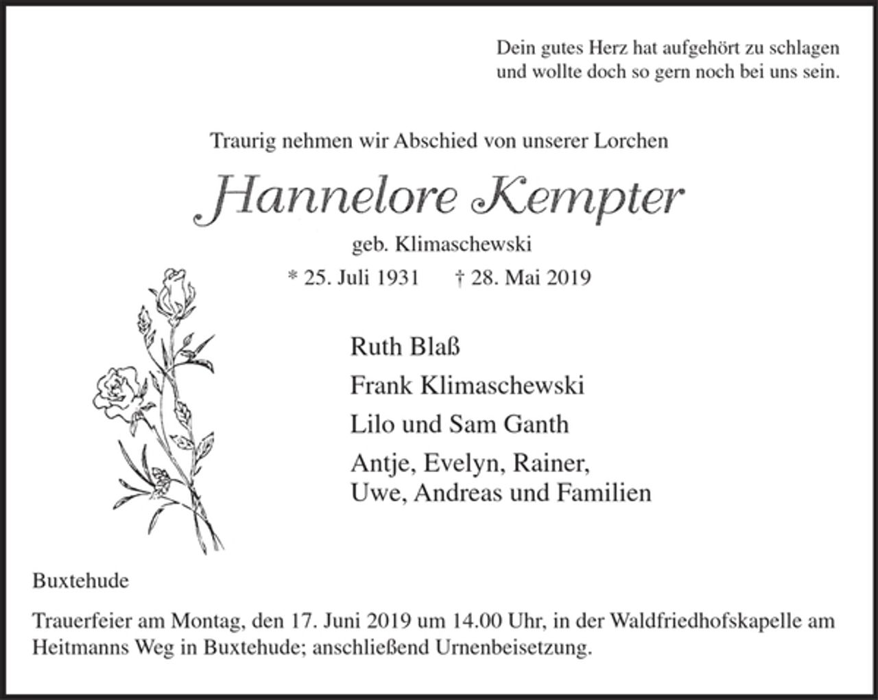 <p>Dein gutes Herz hat aufgehört zu schlagen<br />und wollte doch so gern noch bei uns sein.<br />Traurig nehmen wir Abschied von unserer Lorchen<br />Hannelore Kempter<br />geb. Klimaschewski<br />* 25. Juli 1931 † 28. Mai 2019<br />Ruth Blaß<br />Frank Klimaschewski<br />Lilo und Sam Ganth<br />Antje, Evelyn, Rainer,<br />Uwe, Andreas und Familien<br />Buxtehude<br />Trauerfeier am Montag, den 17. Juni 2019 um 14.00 Uhr, in der Waldfriedhofskapelle am Heitmanns Weg in Buxtehude; anschließend Urnenbeisetzung.</p>