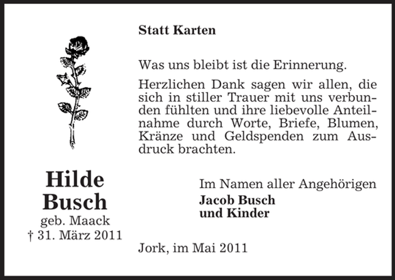 <p>Statt Karten Was uns bleibt ist die Erinnerung. Herzlichen Dank sagen wir allen, die sich in stiller Trauer mit uns verbunden fühlten und ihre liebevolle Anteilnahme durch Worte, Briefe, Blumen, Kränze und Geldspenden zum Ausdruck brachten.</p><p>Hilde Busch<br />geb. Maack † 31. März 2011</p><p>Im Namen aller Angehörigen Jacob Busch und Kinder Jork, im Mai 2011</p>