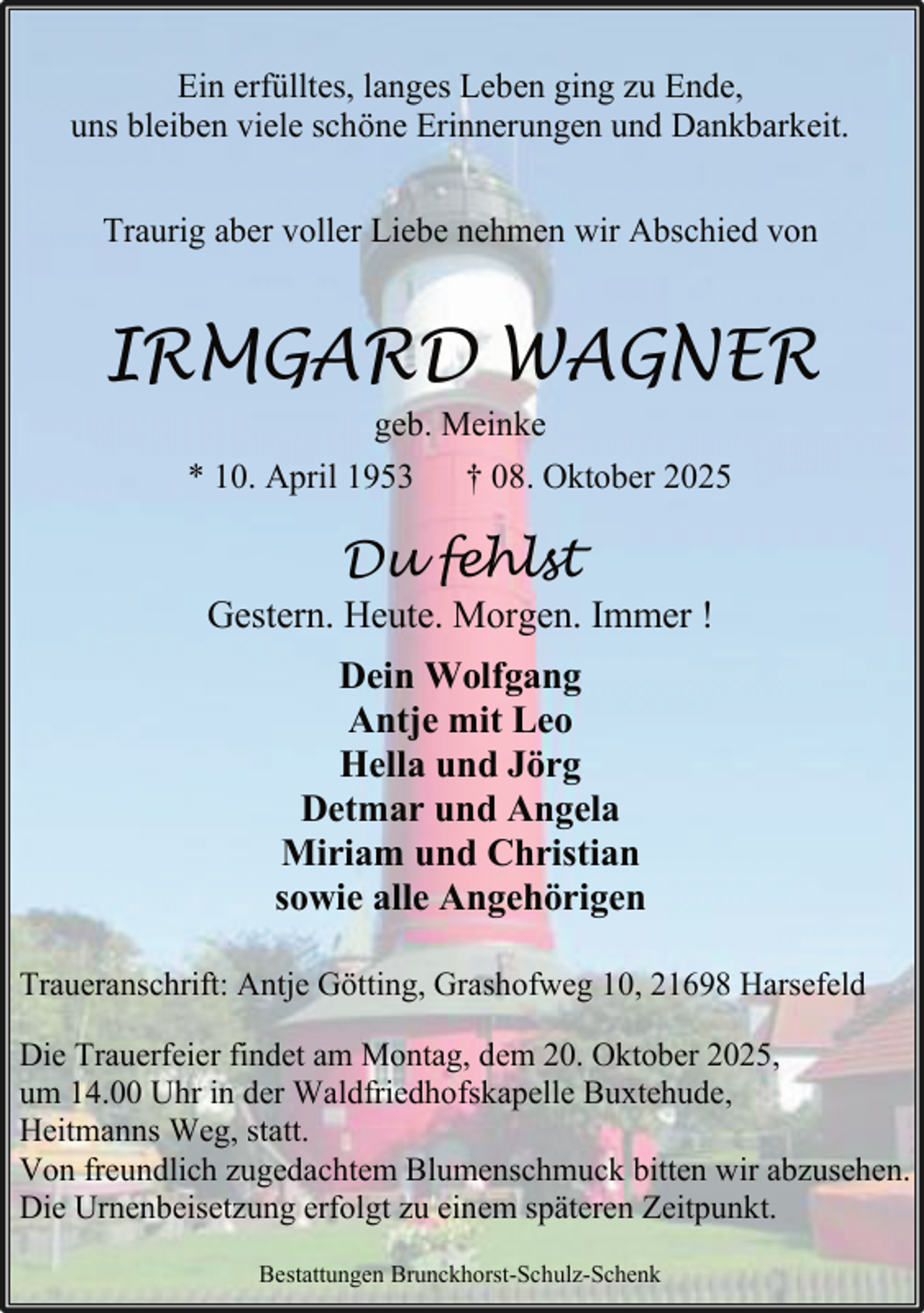 <p>Ein erfülltes, langes Leben ging zu Ende,<br />uns bleiben viele schöne Erinnerungen und Dankbarkeit.<br />Traurig aber voller Liebe nehmen wir Abschied von</p><p>IRMGARD WAGNER<br />geb. Meinke<br />* 10. April 1953 † 08. Oktober 2025</p><p>Du fehlst</p><p>Gestern. Heute. Morgen. Immer !<br />Dein Wolfgang<br />Antje mit Leo<br />Hella und Jörg<br />Detmar und Angela<br />Miriam und Christian<br />sowie alle Angehörigen<br />Traueranschrift: Antje Götting, Grashofweg 10, 21698 Harsefeld<br />Die Trauerfeier findet am Montag, dem 20. Oktober 2025,<br />um 14.00 Uhr in der Waldfriedhofskapelle Buxtehude,<br />Heitmanns Weg, statt.<br />Von freundlich zugedachtem Blumenschmuck bitten wir abzusehen.<br />Die Urnenbeisetzung erfolgt zu einem späteren Zeitpunkt.<br />Bestattungen Brunckhorst-Schulz-Schenk</p>