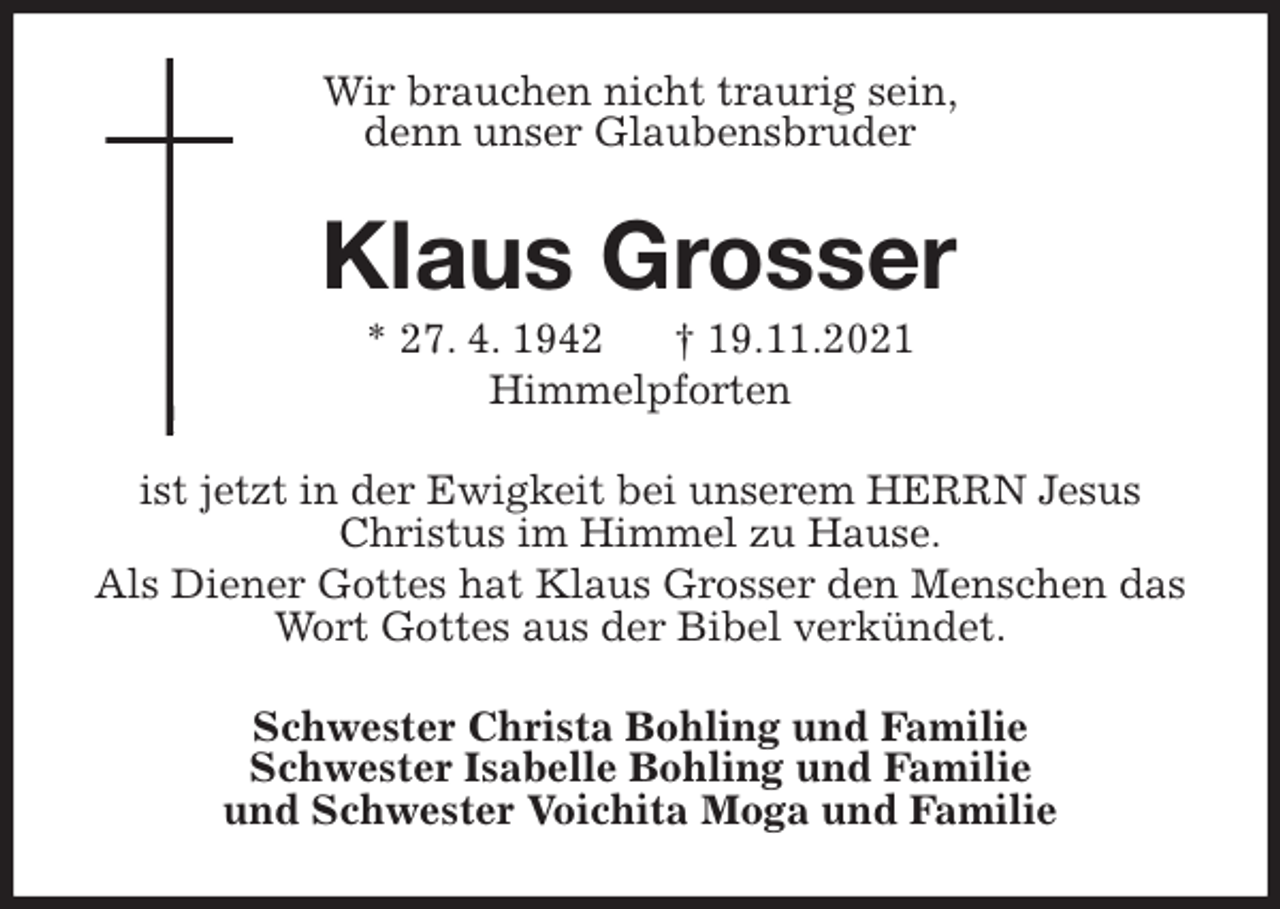 <p>Wir brauchen nicht traurig sein,<br />denn unser Glaubensbruder<br />Klaus Grosser<br />* 27. 4. 1942 † 19.11.2021<br />Himmelpforten<br />ist jetzt in der Ewigkeit bei unserem HERRN Jesus Christus im Himmel zu Hause.<br />Als Diener Gottes hat Klaus Grosser den Menschen das Wort Gottes aus der Bibel verkündet.<br />Schwester Christa Bohling und Familie<br />Schwester Isabelle Bohling und Familie<br />und Schwester Voichita Moga und Familie</p>