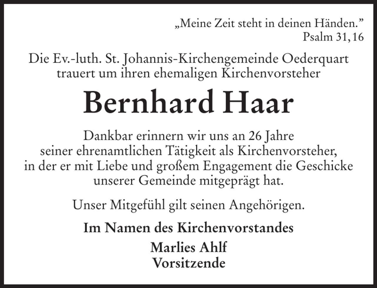 <p>„Meine Zeit steht in deinen Händen.”<br />Psalm 31, 16<br />Die Ev.-luth. St. Johannis-Kirchengemeinde Oederquart trauert um ihren ehemaligen Kirchenvorsteher<br />Bernhard Haar<br />Dankbar erinnern wir uns an 26 Jahre<br />seiner ehrenamtlichen Tätigkeit als Kirchenvorsteher,<br />in der er mit Liebe und großem Engagement die Geschicke unserer Gemeinde mitgeprägt hat.<br />Unser Mitgefühl gilt seinen Angehörigen.<br />Im Namen des Kirchenvorstandes<br />Marlies Ahlf<br />Vorsitzende</p>