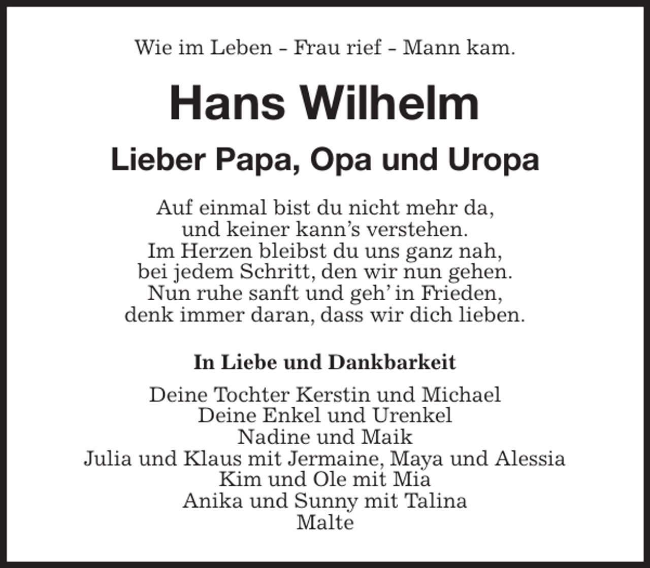 <p>Wie im Leben - Frau rief - Mann kam.</p><p>Hans Wilhelm</p><p>Lieber Papa, Opa und Uropa<br />Auf einmal bist du nicht mehr da,<br />und keiner kann’s verstehen.<br />Im Herzen bleibst du uns ganz nah,<br />bei jedem Schritt, den wir nun gehen.<br />Nun ruhe sanft und geh’ in Frieden,<br />denk immer daran, dass wir dich lieben.<br />In Liebe und Dankbarkeit<br />Deine Tochter Kerstin und Michael<br />Deine Enkel und Urenkel<br />Nadine und Maik<br />Julia und Klaus mit Jermaine, Maya und Alessia<br />Kim und Ole mit Mia<br />Anika und Sunny mit Talina<br />Malte</p>