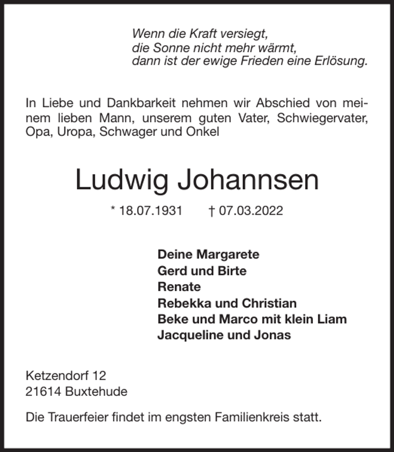 <p>Wenn die Kraft versiegt,<br />die Sonne nicht mehr wärmt,<br />dann ist der ewige Frieden eine Erlösung.<br />In Liebe und Dankbarkeit nehmen wir Abschied von meinem lieben Mann, unserem guten Vater, Schwiegervater, Opa, Uropa, Schwager und Onkel<br />Ludwig Johannsen<br />* 18.07.1931 † 07.03.2022<br />Deine Margarete<br />Gerd und Birte<br />Renate<br />Rebekka und Christian<br />Beke und Marco mit klein Liam<br />Jacqueline und Jonas<br />Ketzendorf 12<br />21614 Buxtehude</p>
<p>Die Trauerfeier findet im engsten Familienkreis statt.</p>