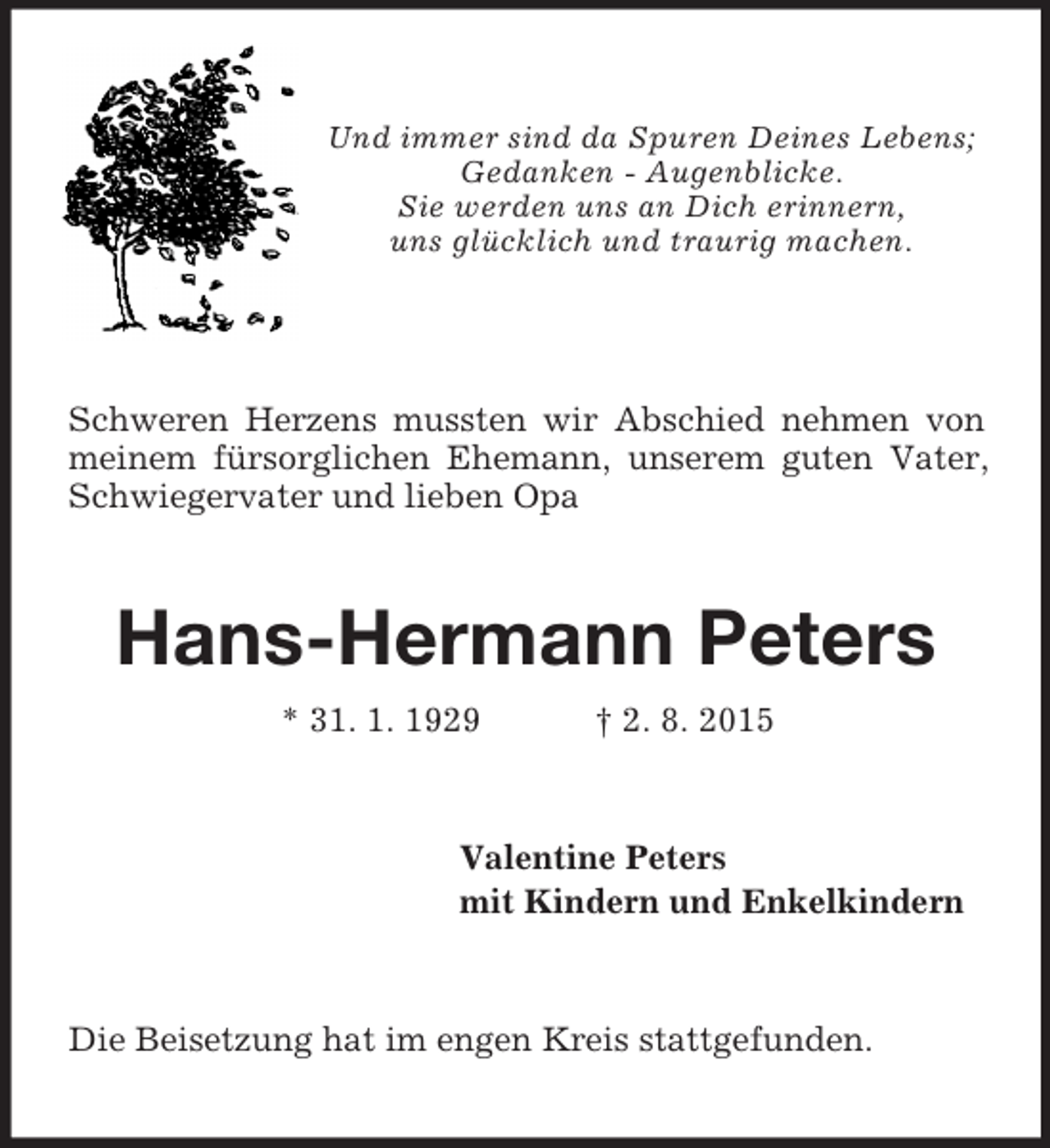 <p>Und immer sind da Spuren Deines Lebens;<br />Gedanken - Augenblicke.<br />Sie werden uns an Dich erinnern,<br />uns glücklich und traurig machen.</p><p>Schweren Herzens mussten wir Abschied nehmen von meinem fürsorglichen Ehemann, unserem guten Vater, Schwiegervater und lieben Opa<br />Hans-Hermann Peters<br />* 31. 1. 1929 † 2. 8. 2015<br />Valentine Peters<br />mit Kindern und Enkelkindern<br />Die Beisetzung hat im engen Kreis stattgefunden.</p>