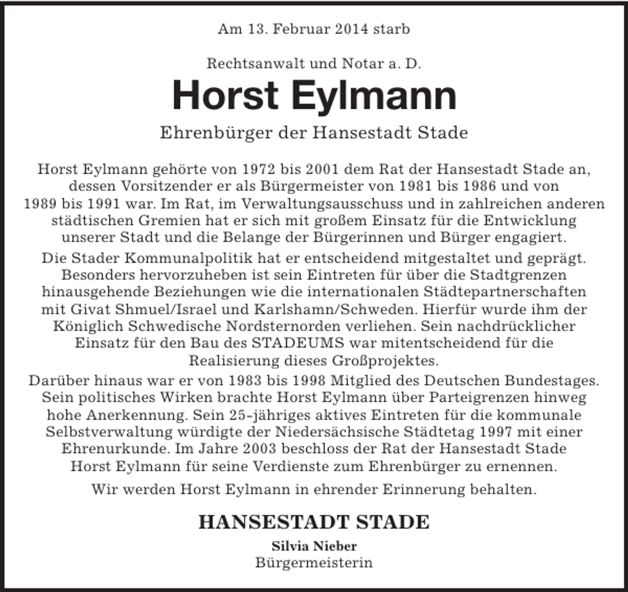 <p>Am 13. Februar 2014 starb</p><p>Rechtsanwalt und Notar a. D.<br />Horst Eylmann<br />Ehrenbürger der Hansestadt Stade<br />Horst Eylmann gehörte von 1972 bis 2001 dem Rat der Hansestadt Stade an,<br />dessen Vorsitzender er als Bürgermeister von 1981 bis 1986 und von<br />1989 bis 1991 war. Im Rat, im Verwaltungsausschuss und in zahlreichen anderen städtischen Gremien hat er sich mit großem Einsatz für die Entwicklung<br />unserer Stadt und die Belange der Bürgerinnen und Bürger engagiert.<br />Die Stader Kommunalpolitik hat er entscheidend mitgestaltet und geprägt.<br />Besonders hervorzuheben ist sein Eintreten für über die Stadtgrenzen<br />hinausgehende Beziehungen wie die internationalen Städtepartnerschaften<br />mit Givat Shmuel/Israel und Karlshamn/Schweden. Hierfür wurde ihm der<br />Königlich Schwedische Nordsternorden verliehen. Sein nachdrücklicher<br />Einsatz für den Bau des STADEUMS war mitentscheidend für die<br />Realisierung dieses Großprojektes.<br />Darüber hinaus war er von 1983 bis 1998 Mitglied des Deutschen Bundestages.<br />Sein politisches Wirken brachte Horst Eylmann über Parteigrenzen hinweg<br />hohe Anerkennung. Sein 25-jähriges aktives Eintreten für die kommunale<br />Selbstverwaltung würdigte der Niedersächsische Städtetag 1997 mit einer<br />Ehrenurkunde. Im Jahre 2003 beschloss der Rat der Hansestadt Stade<br />Horst Eylmann für seine Verdienste zum Ehrenbürger zu ernennen.<br />Wir werden Horst Eylmann in ehrender Erinnerung behalten.<br />HANSESTADT STADE<br />Silvia Nieber<br />Bürgermeisterin</p>