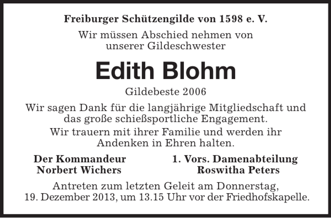 <p>Freiburger Schützengilde von 1598 e. V.<br />Wir müssen Abschied nehmen von<br />unserer Gildeschwester<br />Edith Blohm<br />Gildebeste 2006<br />Wir sagen Dank für die langjährige Mitgliedschaft und das große schießsportliche Engagement.<br />Wir trauern mit ihrer Familie und werden ihr<br />Andenken in Ehren halten.<br />Der Kommandeur 1. Vors. Damenabteilung<br />Norbert Wichers Roswitha Peters<br />Antreten zum letzten Geleit am Donnerstag,<br />19. Dezember 2013, um 13.15 Uhr vor der Friedhofskapelle.</p>