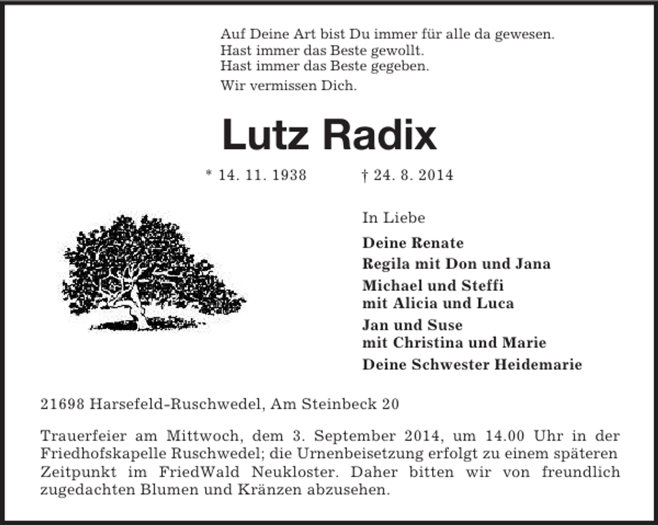 <p>Auf Deine Art bist Du immer für alle da gewesen.<br />Hast immer das Beste gewollt.<br />Hast immer das Beste gegeben.<br />Wir vermissen Dich.<br />Lutz Radix<br />* 14. 11. 1938 † 24. 8. 2014<br />In Liebe<br />Deine Renate<br />Regila mit Don und Jana<br />Michael und Steffi<br />mit Alicia und Luca<br />Jan und Suse<br />mit Christina und Marie<br />Deine Schwester Heidemarie<br />21698 Harsefeld-Ruschwedel, Am Steinbeck 20<br />Trauerfeier am Mittwoch, dem 3. September 2014, um 14.00 Uhr in der Friedhofskapelle Ruschwedel; die Urnenbeisetzung erfolgt zu einem späteren<br />Zeitpunkt im FriedWald Neukloster. Daher bitten wir von freundlich<br />zugedachten Blumen und Kränzen abzusehen.</p>