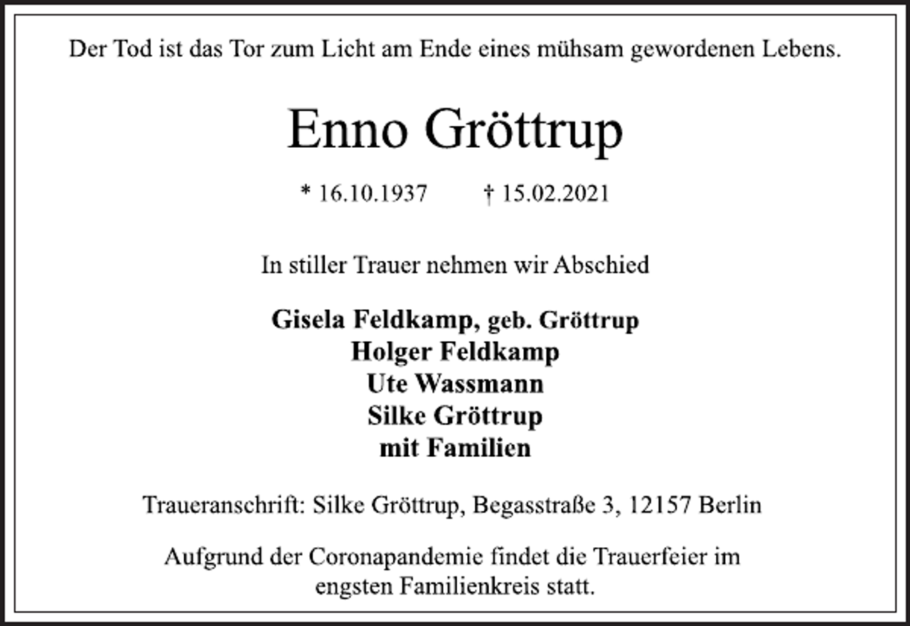 <p>Der Tod ist das Tor zum Licht am Ende eines mühsam gewordenen Lebens.<br />Enno Gröttrup<br />* 16.10.1937 † 15.02.2021<br />In stiller Trauer nehmen wir Abschied<br />Gisela Feldkamp, geb. Gröttrup<br />Holger Feldkamp<br />Ute Wassmann<br />Silke Gröttrup<br />mit Familien<br />Traueranschrift: Silke Gröttrup, Begasstraße 3, 12157 Berlin<br />Aufgrund der Coronapandemie findet die Trauerfeier im<br />engsten Familienkreis statt.</p>