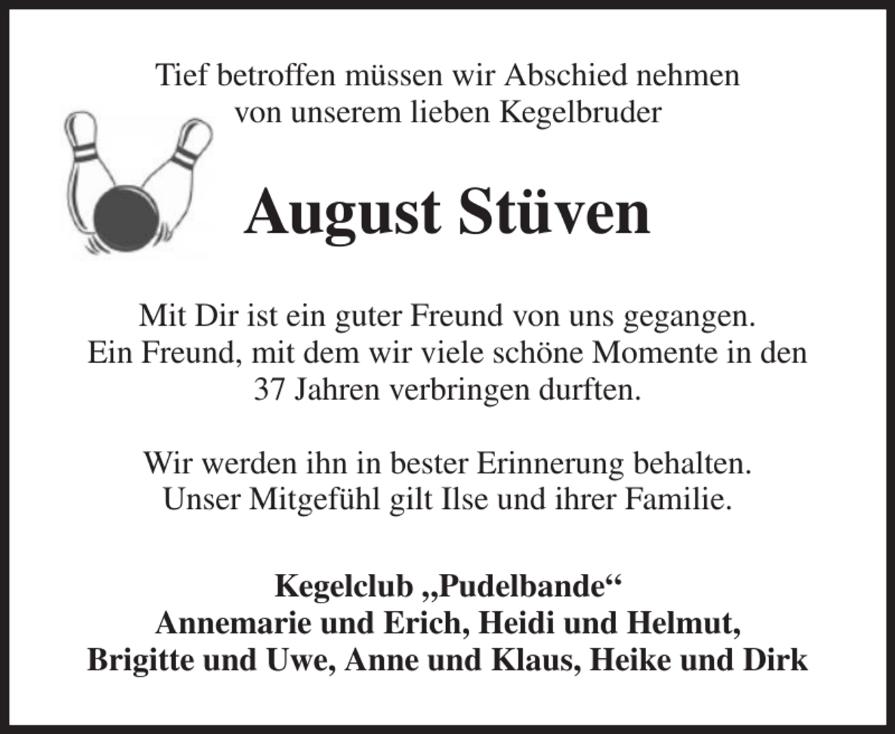 <p>Tief betroffen müssen wir Abschied nehmen<br />von unserem lieben Kegelbruder<br />August Stüven<br />Mit Dir ist ein guter Freund von uns gegangen.<br />Ein Freund, mit dem wir viele schöne Momente in den<br />37 Jahren verbringen durften.</p><p>Wir werden ihn in bester Erinnerung behalten.<br />Unser Mitgefühl gilt Ilse und ihrer Familie.<br />Kegelclub „Pudelbande“<br />Annemarie und Erich, Heidi und Helmut,<br />Brigitte und Uwe, Anne und Klaus, Heike und Dirk</p>