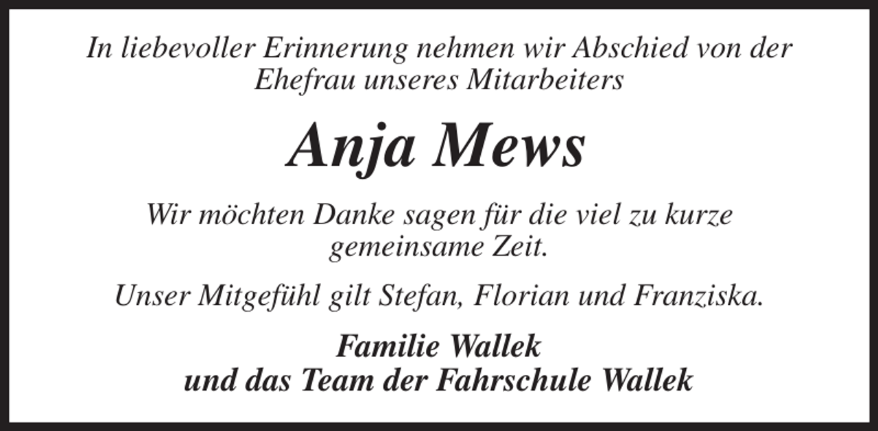 <p>In liebevoller Erinnerung nehmen wir Abschied von der Ehefrau unseres Mitarbeiters<br />Anja Mews<br />Wir möchten Danke sagen für die viel zu kurze<br />gemeinsame Zeit.<br />Unser Mitgefühl gilt Stefan, Florian und Franziska.<br />Familie Wallek<br />und das Team der Fahrschule Wallek</p>