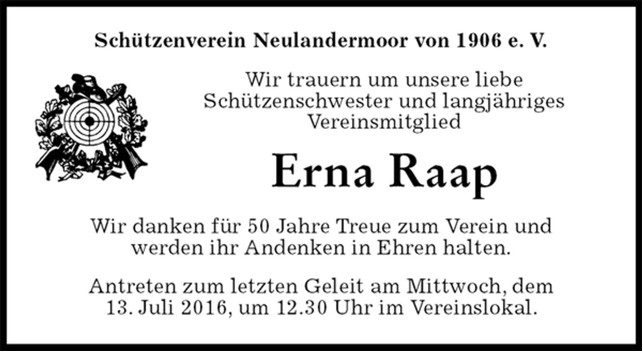 <p>Schützenverein Neulandermoor von 1906 e. V.<br />Wir trauern um unsere liebe<br />Schützenschwester und langjähriges<br />Vereinsmitglied<br />Erna Raap<br />Wir danken für 50 Jahre Treue zum Verein und<br />werden ihr Andenken in Ehren halten.<br />Antreten zum letzten Geleit am Mittwoch, dem<br />13. Juli 2016, um 12.30 Uhr im Vereinslokal.</p>