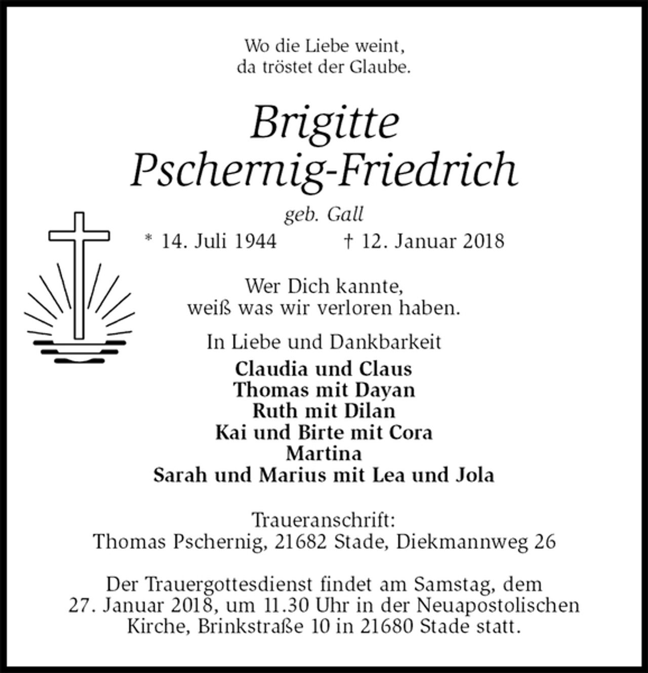 <p>Wo die Liebe weint,<br />da tröstet der Glaube.<br />Brigitte<br />Pschernig-Friedrich<br />geb. Gall<br />* 14. Juli 1944 † 12. Januar 2018<br />Wer Dich kannte,<br />weiß was wir verloren haben.<br />In Liebe und Dankbarkeit<br />Claudia und Claus<br />Thomas mit Dayan<br />Ruth mit Dilan<br />Kai und Birte mit Cora<br />Martina<br />Sarah und Marius mit Lea und Jola<br />Traueranschrift:<br />Thomas Pschernig, 21682 Stade, Diekmannweg 26</p>
<p>Der Trauergottesdienst findet am Samstag, dem<br />27. Januar 2018, um 11.30 Uhr in der Neuapostolischen<br />Kirche, Brinkstraße 10 in 21680 Stade statt.</p>