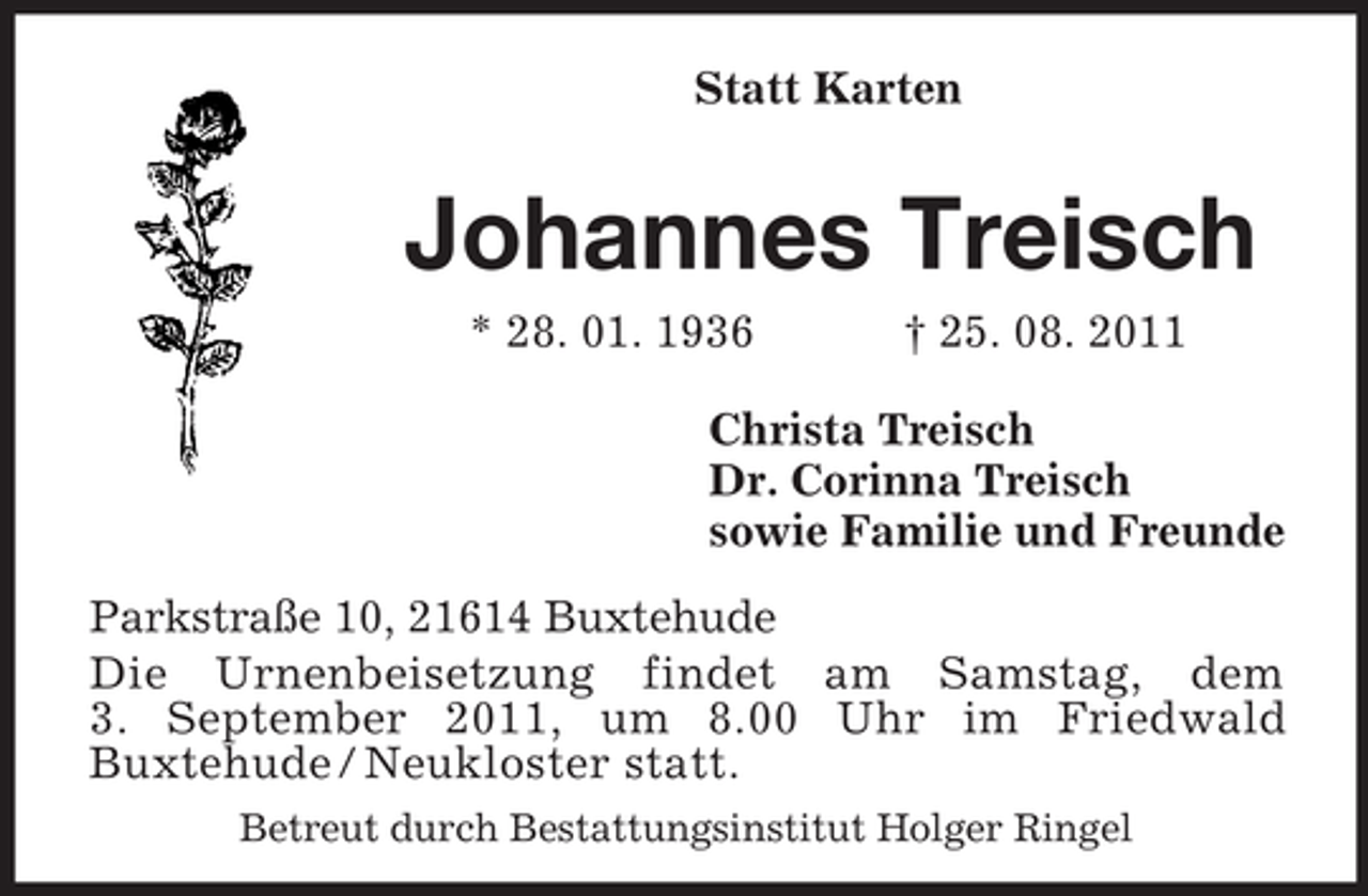<p>Statt Karten</p><p>Johannes Treisch<br />* 28. 01. 1936</p><p>† 25. 08. 2011</p><p>Christa Treisch<br />Dr. Corinna Treisch<br />sowie Familie und Freunde<br />Parkstraße 10, 21614 Buxtehude<br />Die Urnenbeisetzung findet am Samstag, dem<br />3. September 2011, um 8.00 Uhr im Friedwald<br />Buxtehude / Neukloster statt.<br />Betreut durch Bestattungsinstitut Holger Ringel</p>