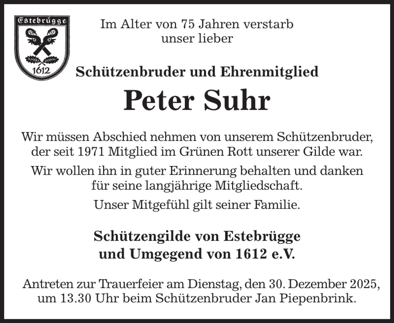 <p>Im Alter von 75 Jahren verstarb<br />unser lieber<br />Schützenbruder und Ehrenmitglied<br />Peter Suhr<br />Wir müssen Abschied nehmen von unserem Schützenbruder,<br />der seit 1971 Mitglied im Grünen Rott unserer Gilde war.<br />Wir wollen ihn in guter Erinnerung behalten und danken<br />für seine langjährige Mitgliedschaft.<br />Unser Mitgefühl gilt seiner Familie.<br />Schützengilde von Estebrügge<br />und Umgegend von 1612 e.V.</p><p>Antreten zur Trauerfeier am Dienstag, den 30. Dezember 2025,<br />um 13.30 Uhr beim Schützenbruder Jan Piepenbrink.</p>