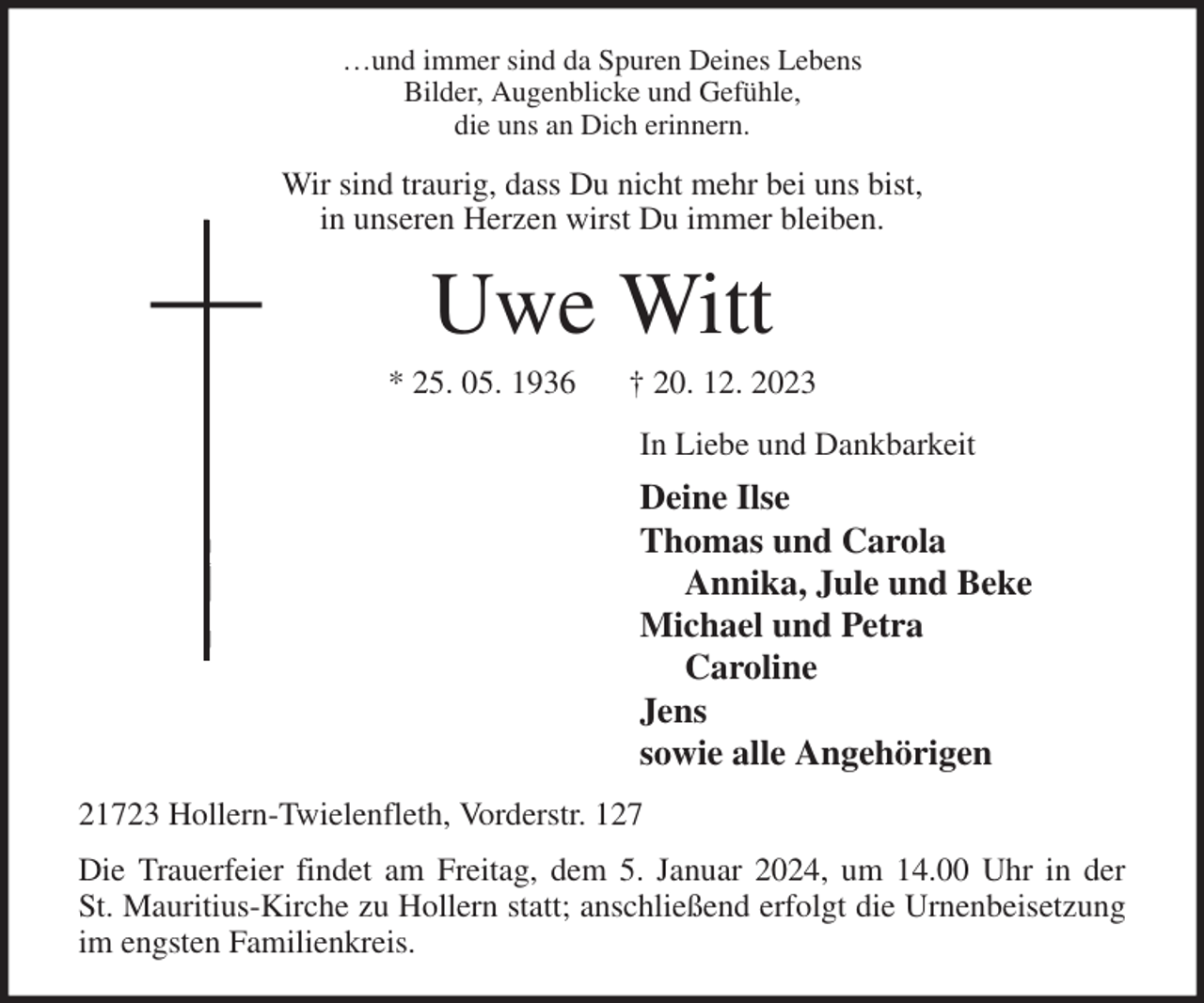 <p>…und immer sind da Spuren Deines Lebens<br />Bilder, Augenblicke und Gefühle,<br />die uns an Dich erinnern.<br />Wir sind traurig, dass Du nicht mehr bei uns bist,<br />in unseren Herzen wirst Du immer bleiben.<br />Uwe Witt<br />* 25. 05. 1936 † 20. 12. 2023<br />In Liebe und Dankbarkeit<br />Deine Ilse<br />Thomas und Carola<br />Annika, Jule und Beke<br />Michael und Petra<br />Caroline<br />Jens<br />sowie alle Angehörigen<br />21723 Hollern-Twielenfleth, Vorderstr. 127<br />Die Trauerfeier findet am Freitag, dem 5. Januar 2024, um 14.00 Uhr in der<br />St. Mauritius-Kirche zu Hollern statt; anschließend erfolgt die Urnenbeisetzung<br />im engsten Familienkreis.</p>
