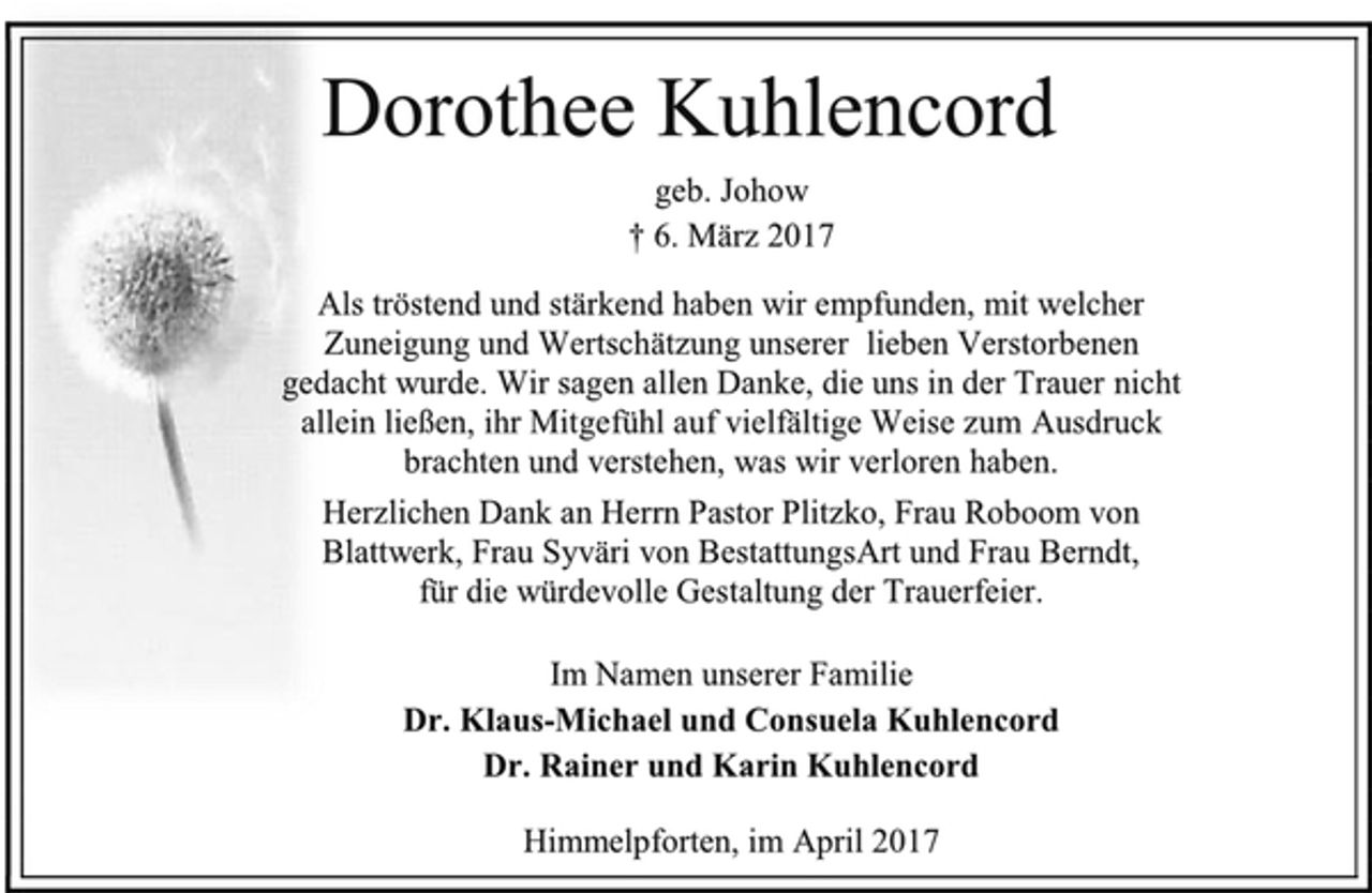 <p>Dorothee Kuhlencord<br />geb. Johow<br />† 6. März 2017<br />Als tröstend und stärkend haben wir empfunden, mit welcher<br />Zuneigung und Wertschätzung unserer lieben Verstorbenen<br />gedacht wurde. Wir sagen allen Danke, die uns in der Trauer nicht<br />allein ließen, ihr Mitgefühl auf vielfältige Weise zum Ausdruck<br />brachten und verstehen, was wir verloren haben.<br />Herzlichen Dank an Herrn Pastor Plitzko, Frau Roboom von<br />Blattwerk, Frau Syväri von BestattungsArt und Frau Berndt,<br />für die würdevolle Gestaltung der Trauerfeier.<br />Im Namen unserer Familie<br />Dr. Klaus-Michael und Consuela Kuhlencord<br />Dr. Rainer und Karin Kuhlencord<br />Himmelpforten, im April 2017</p>