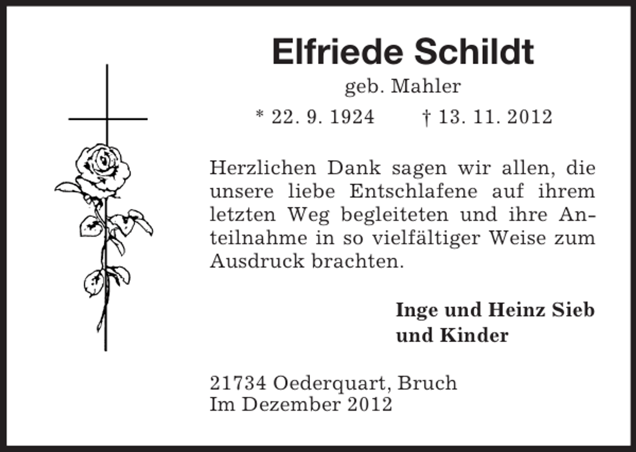 <p>Elfriede Schildt<br />geb. Mahler<br />* 22. 9. 1924<br />† 13. 11. 2012<br />Herzlichen Dank sagen wir allen, die<br />unsere liebe Entschlafene auf ihrem<br />letzten Weg begleiteten und ihre Anteilnahme in so vielfältiger Weise zum<br />Ausdruck brachten.<br />Inge und Heinz Sieb<br />und Kinder<br />21734 Oederquart, Bruch<br />Im Dezember 2012</p>