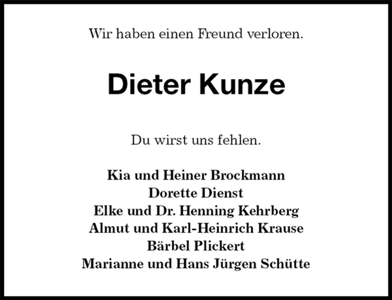 <p>Wir haben einen Freund verloren.<br />Dieter Kunze<br />Du wirst uns fehlen.</p><p>Kia und Heiner Brockmann<br />Dorette Dienst<br />Elke und Dr. Henning Kehrberg<br />Almut und Karl-Heinrich Krause<br />Bärbel Plickert<br />Marianne und Hans Jürgen Schütte</p>