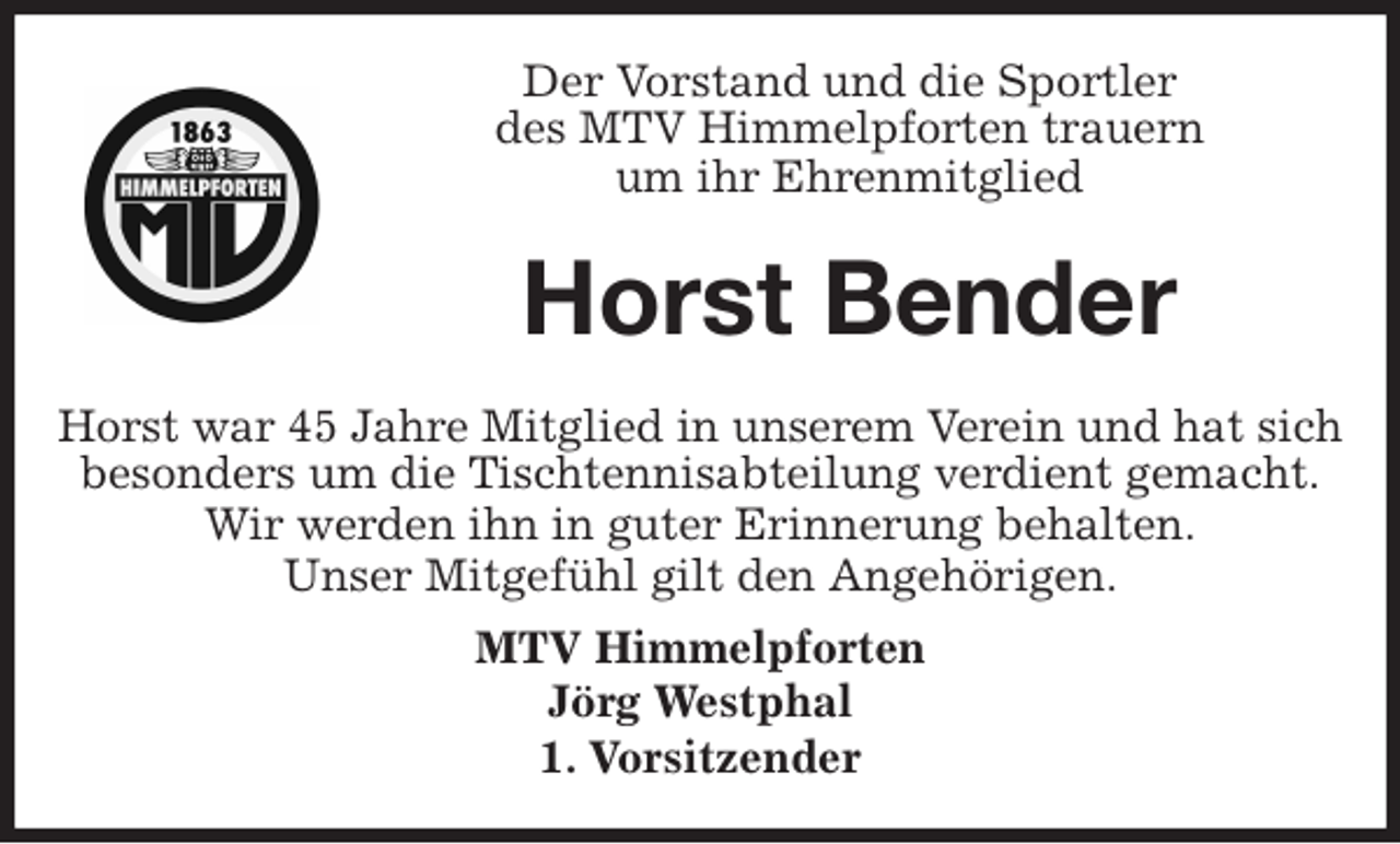 <p>Der Vorstand und die Sportler<br />des MTV Himmelpforten trauern<br />um ihr Ehrenmitglied<br />Horst war 45 Jahre Mitglied in unserem Verein und hat sich besonders um die Tischtennisabteilung verdient gemacht.<br />Wir werden ihn in guter Erinnerung behalten.<br />Unser Mitgefühl gilt den Angehörigen.<br />MTV Himmelpforten<br />Jörg Westphal<br />1. Vorsitzender<br />Horst Bender</p>