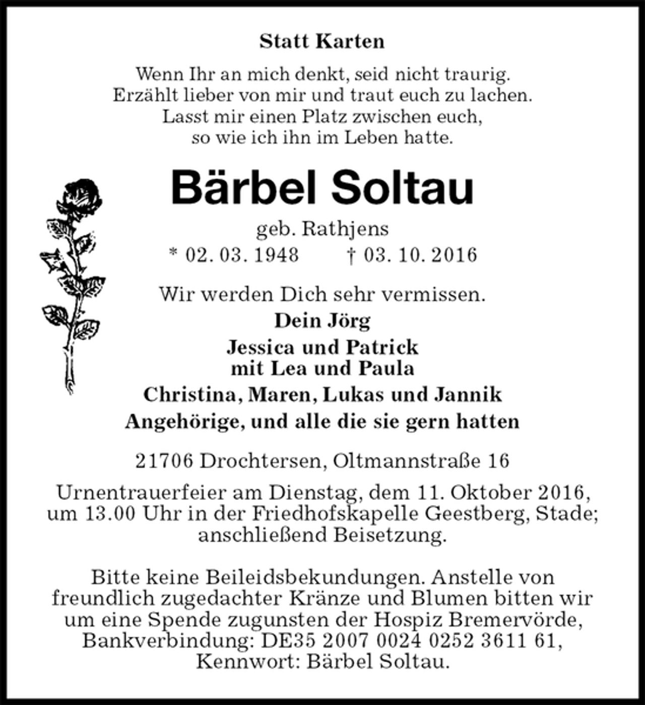 <p>Statt Karten<br />Wenn Ihr an mich denkt, seid nicht traurig.<br />Erzählt lieber von mir und traut euch zu lachen.<br />Lasst mir einen Platz zwischen euch,<br />so wie ich ihn im Leben hatte.<br />Bärbel Soltau<br />geb. Rathjens<br />* 02. 03. 1948 † 03. 10. 2016<br />Wir werden Dich sehr vermissen.<br />Dein Jörg<br />Jessica und Patrick<br />mit Lea und Paula<br />Christina, Maren, Lukas und Jannik<br />Angehörige, und alle die sie gern hatten<br />21706 Drochtersen, Oltmannstraße 16<br />Urnentrauerfeier am Dienstag, dem 11. Oktober 2016, um 13.00 Uhr in der Friedhofskapelle Geestberg, Stade; anschließend Beisetzung.<br />Bitte keine Beileidsbekundungen. Anstelle von<br />freundlich zugedachter Kränze und Blumen bitten wir um eine Spende zugunsten der Hospiz Bremervörde, Bankverbindung: DE35 2007 0024 0252 3611 61,<br />Kennwort: Bärbel Soltau.</p>