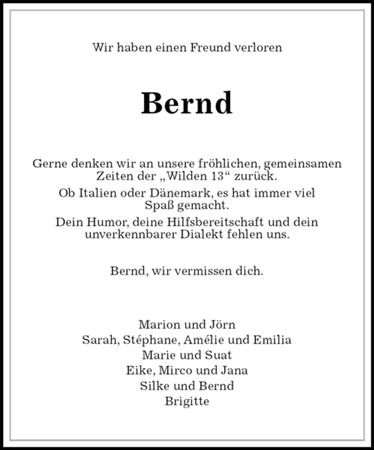 <p>Wir haben einen Freund verloren<br />Bernd<br />Gerne denken wir an unsere fröhlichen, gemeinsamen Zeiten der „Wilden 13“ zurück.<br />Ob Italien oder Dänemark, es hat immer viel<br />Spaß gemacht.<br />Dein Humor, deine Hilfsbereitschaft und dein<br />unverkennbarer Dialekt fehlen uns.</p><p>Bernd, wir vermissen dich.<br />Marion und Jörn<br />Sarah, Stéphane, Amélie und Emilia<br />Marie und Suat<br />Eike, Mirco und Jana<br />Silke und Bernd<br />Brigitte</p>