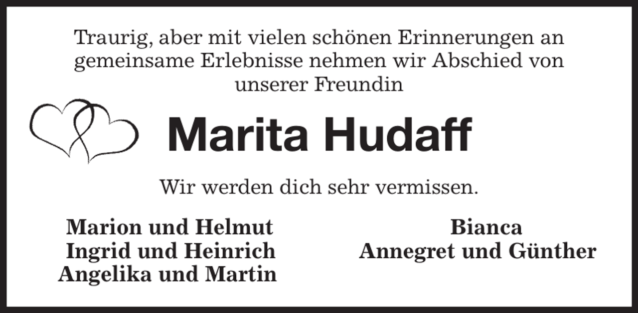 <p>Traurig, aber mit vielen schönen Erinnerungen an<br />gemeinsame Erlebnisse nehmen wir Abschied von<br />unserer Freundin<br />Marita Hudaff<br />Wir werden dich sehr vermissen.<br />Marion und Helmut Bianca<br />Ingrid und Heinrich Annegret und Günther<br />Angelika und Martin</p>