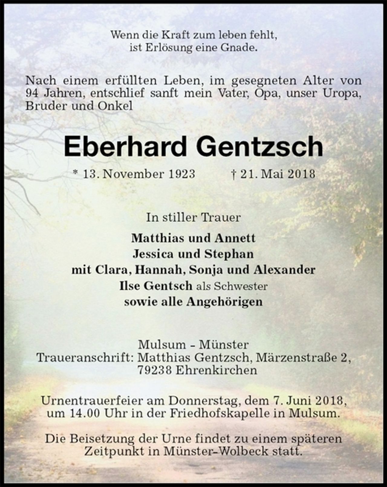 <p>Wenn die Kraft zum leben fehlt,<br />ist Erlösung eine Gnade.<br />Eberhard Gentzsch<br />* 13. November 1923 † 21. Mai 2018<br />In stiller Trauer<br />Matthias und Annett<br />Jessica und Stephan<br />mit Clara, Hannah, Sonja und Alexander<br />Ilse Gentsch als Schwester<br />sowie alle Angehörigen<br />Mulsum - Münster<br />Traueranschrift: Matthias Gentzsch, Märzenstraße 2, 79238 Ehrenkirchen</p><p>Urnentrauerfeier am Donnerstag, dem 7. Juni 2018,<br />um 14.00 Uhr in der Friedhofskapelle in Mulsum.</p><p>Die Beisetzung der Urne findet zu einem späteren<br />Zeitpunkt in Münster-Wolbeck statt.</p><p>Nach einem erfüllten Leben, im gesegneten Alter von<br />94 Jahren, entschlief sanft mein Vater, Opa, unser Uropa, Bruder und Onkel</p>