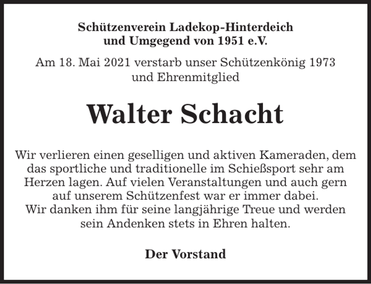 <p>Schützenverein Ladekop-Hinterdeich<br />und Umgegend von 1951 e.V.<br />Am 18. Mai 2021 verstarb unser Schützenkönig 1973<br />und Ehrenmitglied<br />Walter Schacht<br />Der Vorstand<br />Wir verlieren einen geselligen und aktiven Kameraden, dem das sportliche und traditionelle im Schießsport sehr am Herzen lagen. Auf vielen Veranstaltungen und auch gern<br />auf unserem Schützenfest war er immer dabei.<br />Wir danken ihm für seine langjährige Treue und werden sein Andenken stets in Ehren halten.</p>