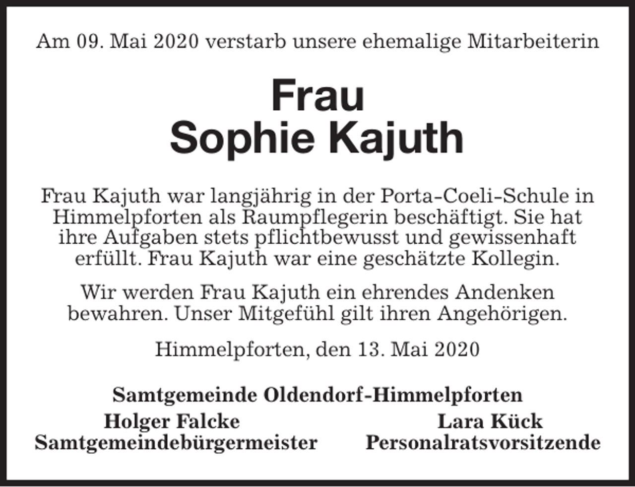 <p>Am 09. Mai 2020 verstarb unsere ehemalige Mitarbeiterin<br />Frau<br />Sophie Kajuth<br />Frau Kajuth war langjährig in der Porta-Coeli-Schule in Himmelpforten als Raumpflegerin beschäftigt. Sie hat<br />ihre Aufgaben stets pflichtbewusst und gewissenhaft<br />erfüllt. Frau Kajuth war eine geschätzte Kollegin.<br />Wir werden Frau Kajuth ein ehrendes Andenken<br />bewahren. Unser Mitgefühl gilt ihren Angehörigen.<br />Himmelpforten, den 13. Mai 2020<br />Samtgemeinde Oldendorf-Himmelpforten<br />Holger Falcke Lara Kück<br />Samtgemeindebürgermeister Personalratsvorsitzende</p>