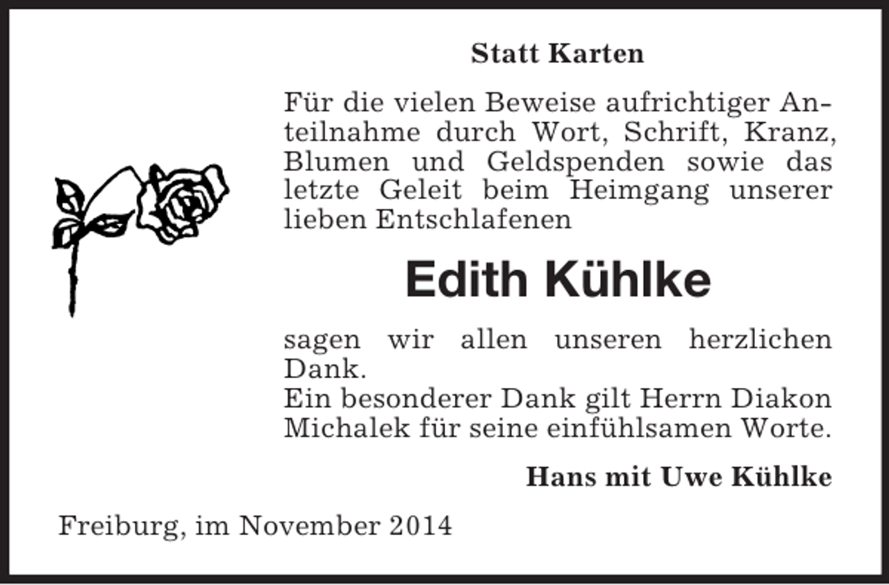 <p>Statt Karten<br />Für die vielen Beweise aufrichtiger Anteilnahme durch Wort, Schrift, Kranz, Blumen und Geldspenden sowie das letzte Geleit beim Heimgang unserer lieben Entschlafenen<br />Edith Kühlke<br />sagen wir allen unseren herzlichen Dank.<br />Ein besonderer Dank gilt Herrn Diakon Michalek für seine einfühlsamen Worte.<br />Hans mit Uwe Kühlke<br />Freiburg, im November 2014</p>