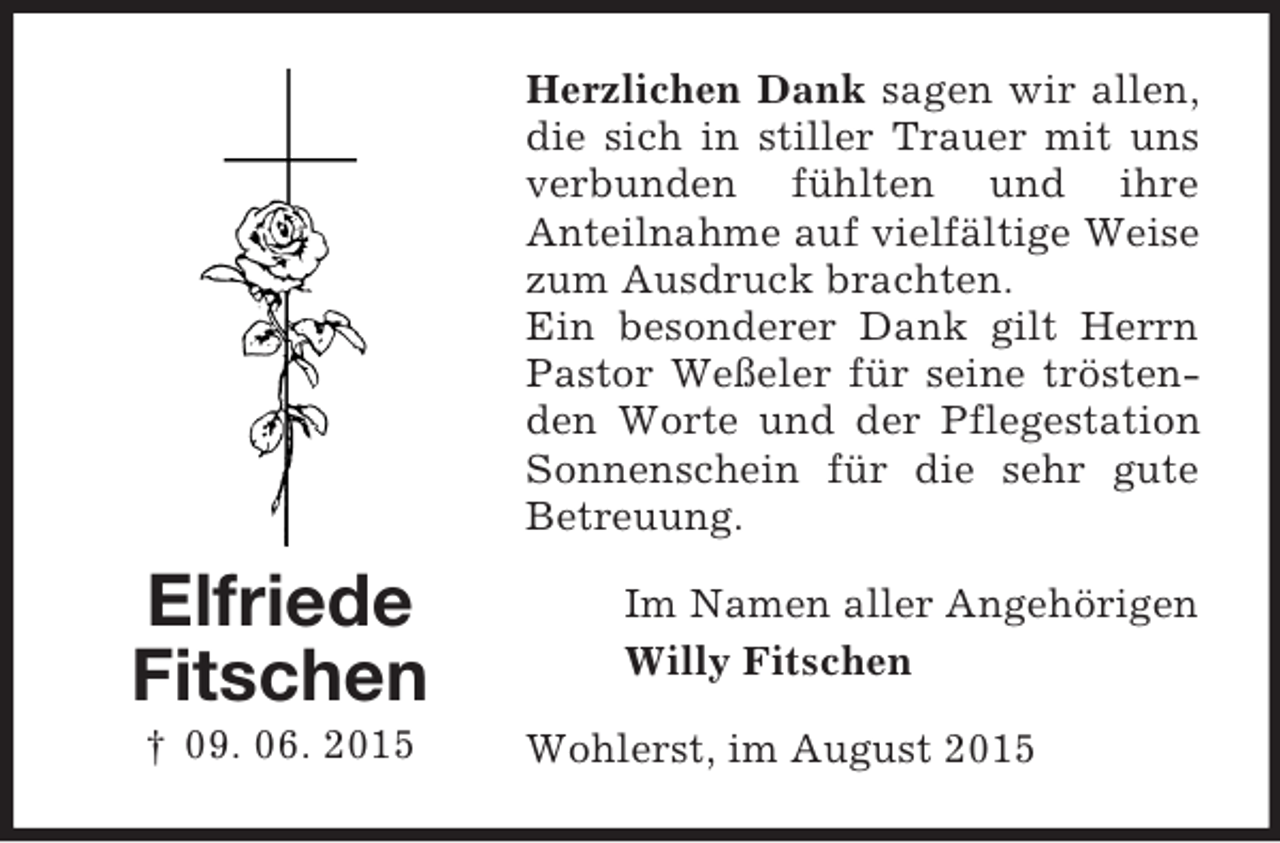 <p>Elfriede<br />Fitschen<br />† 09. 06. 2015<br />Herzlichen Dank sagen wir allen, die sich in stiller Trauer mit uns verbunden fühlten und ihre<br />Anteilnahme auf vielfältige Weise zum Ausdruck brachten.<br />Ein besonderer Dank gilt Herrn Pastor Weßeler für seine tröstenden Worte und der Pflegestation Sonnenschein für die sehr gute Betreuung.<br />Im Namen aller Angehörigen<br />Willy Fitschen<br />Wohlerst, im August 2015</p>
