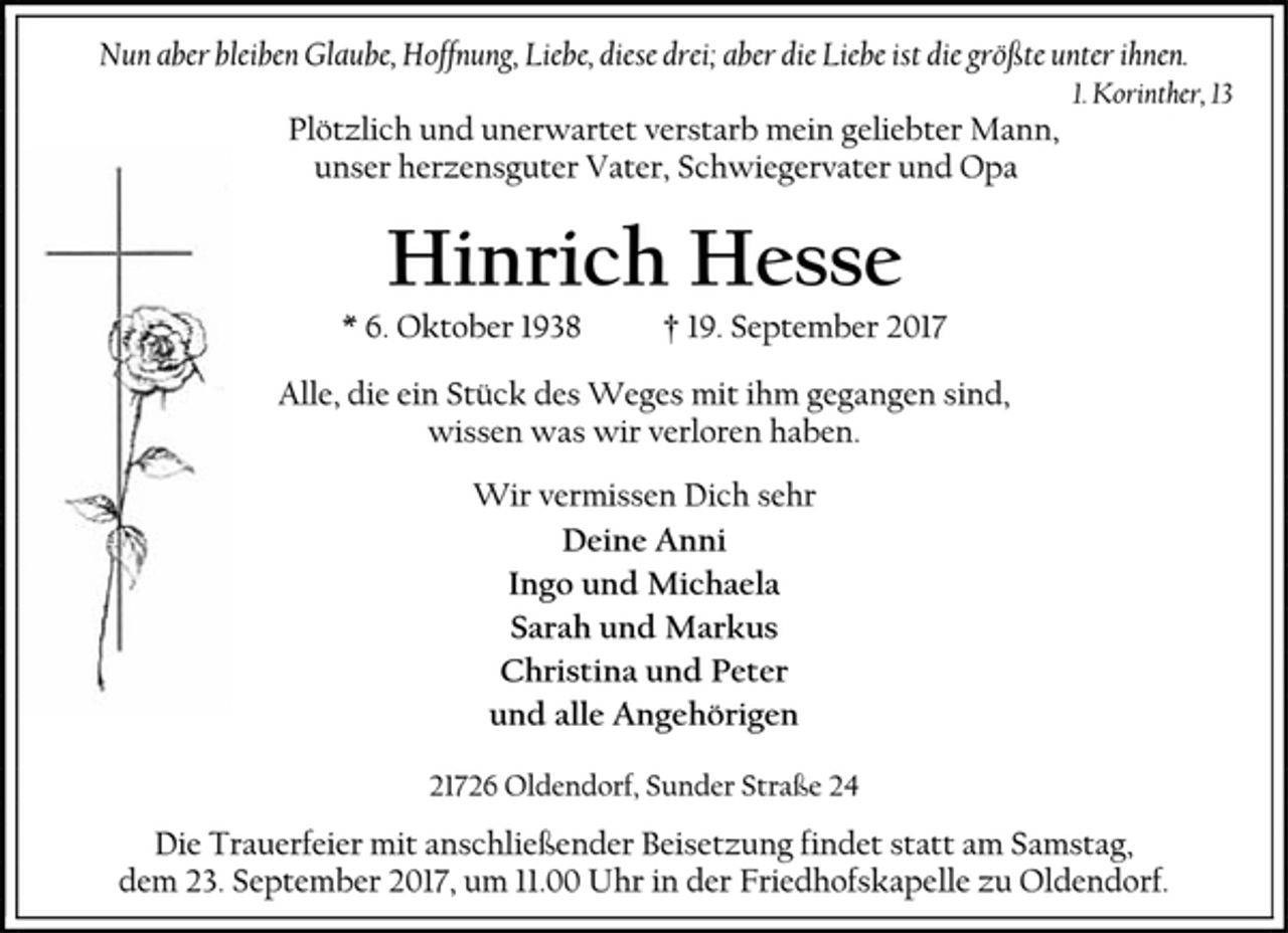 <p>Nun aber bleiben Glaube, Hoffnung, Liebe, diese drei; aber die Liebe ist die größte unter ihnen.<br />1. Korinther, 13<br />Plötzlich und unerwartet verstarb mein geliebter Mann,<br />unser herzensguter Vater, Schwiegervater und Opa<br />Hinrich Hesse<br />* 6. Oktober 1938 † 19. September 2017<br />Alle, die ein Stück des Weges mit ihm gegangen sind,<br />wissen was wir verloren haben.<br />Wir vermissen Dich sehr<br />Deine Anni<br />Ingo und Michaela<br />Sarah und Markus<br />Christina und Peter<br />und alle Angehörigen<br />21726 Oldendorf, Sunder Straße 24<br />Die Trauerfeier mit anschließender Beisetzung findet statt am Samstag, dem 23. September 2017, um 11.00 Uhr in der Friedhofskapelle zu Oldendorf.</p>