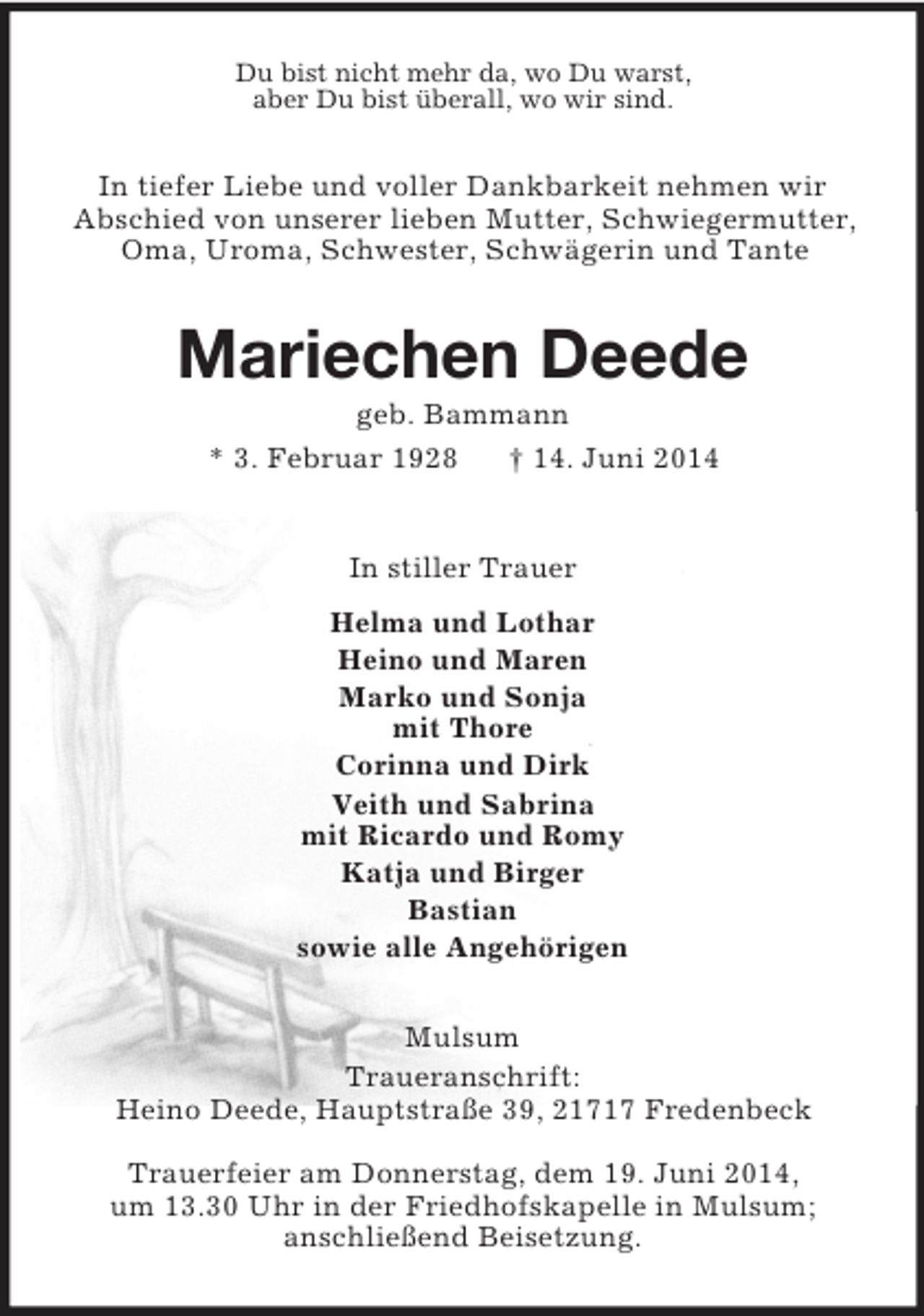 <p>Du bist nicht mehr da, wo Du warst,<br />aber Du bist überall, wo wir sind.<br />In tiefer Liebe und voller Dankbarkeit nehmen wir<br />Abschied von unserer lieben Mutter, Schwiegermutter,<br />Oma, Uroma, Schwester, Schwägerin und Tante<br />Mariechen Deede<br />geb. Bammann<br />* 3. Februar 1928 † 14. Juni 2014<br />In stiller Trauer<br />Helma und Lothar<br />Heino und Maren<br />Marko und Sonja<br />mit Thore<br />Corinna und Dirk<br />Veith und Sabrina<br />mit Ricardo und Romy<br />Katja und Birger<br />Bastian<br />sowie alle Angehörigen<br />Mulsum<br />Traueranschrift:<br />Heino Deede, Hauptstraße 39, 21717 Fredenbeck</p><p>Trauerfeier am Donnerstag, dem 19. Juni 2014,<br />um 13.30 Uhr in der Friedhofskapelle in Mulsum;<br />anschließend Beisetzung.</p>