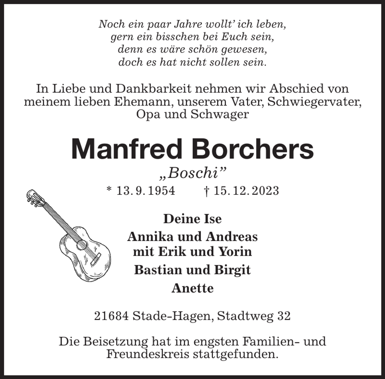 <p>Noch ein paar Jahre wollt' ich leben,<br />gern ein bisschen bei Euch sein,<br />denn es wäre schön gewesen,<br />doch es hat nicht sollen sein.<br />In Liebe und Dankbarkeit nehmen wir Abschied von meinem lieben Ehemann, unserem Vater, Schwiegervater, Opa und Schwager<br />Manfred Borchers<br />„Boschi”<br />* 13. 9. 1954 † 15. 12. 2023<br />Deine Ise<br />Annika und Andreas<br />mit Erik und Yorin<br />Bastian und Birgit<br />Anette<br />21684 Stade-Hagen, Stadtweg 32</p><p>Die Beisetzung hat im engsten Familien- und<br />Freundeskreis stattgefunden.</p>