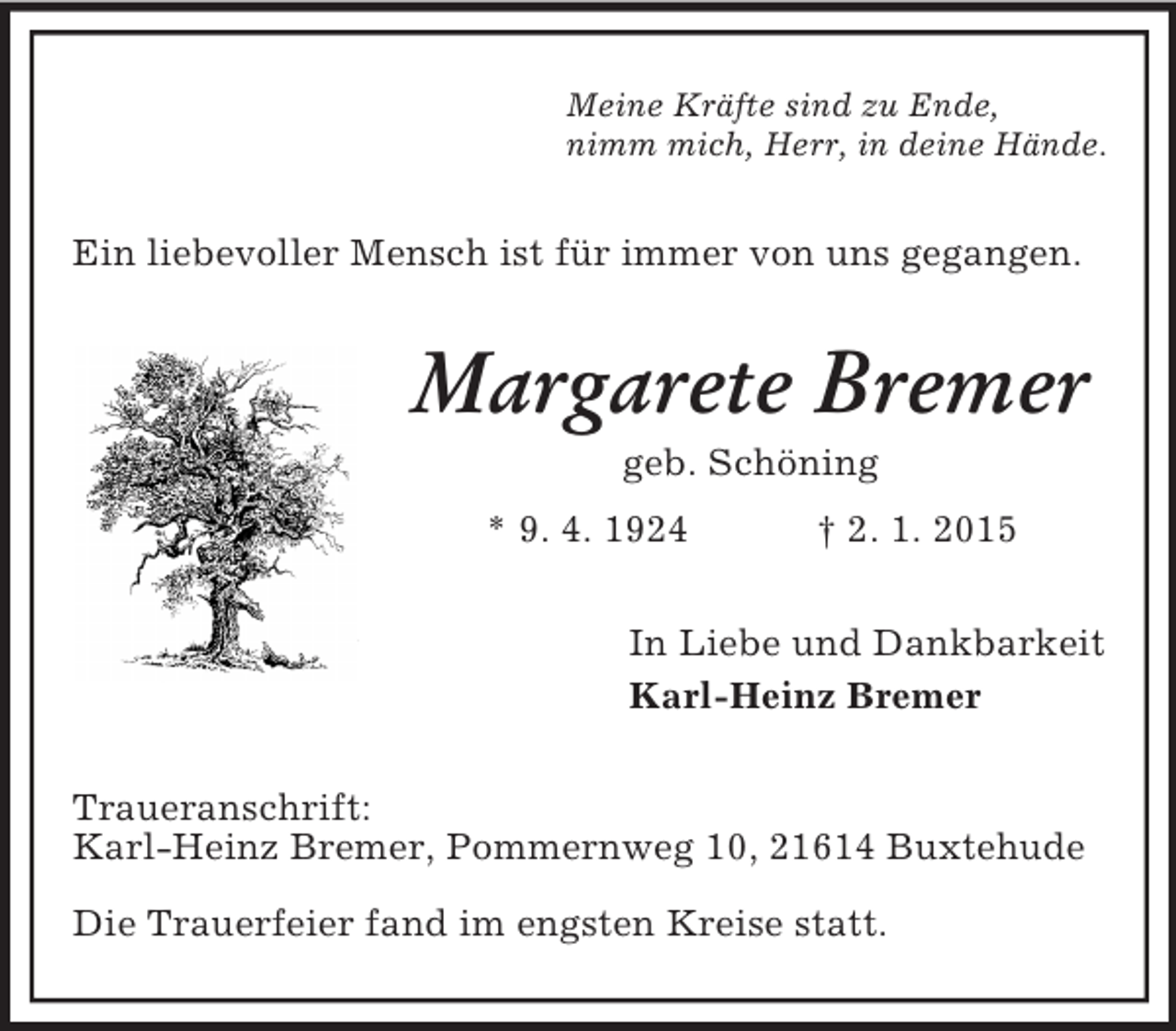 <p>Meine Kräfte sind zu Ende,<br />nimm mich, Herr, in deine Hände.<br />Ein liebevoller Mensch ist für immer von uns gegangen.<br />Margarete Bremer<br />geb. Schöning<br />* 9. 4. 1924 † 2. 1. 2015<br />In Liebe und Dankbarkeit<br />Karl-Heinz Bremer<br />Traueranschrift:<br />Karl-Heinz Bremer, Pommernweg 10, 21614 Buxtehude</p><p>Die Trauerfeier fand im engsten Kreise statt.</p>